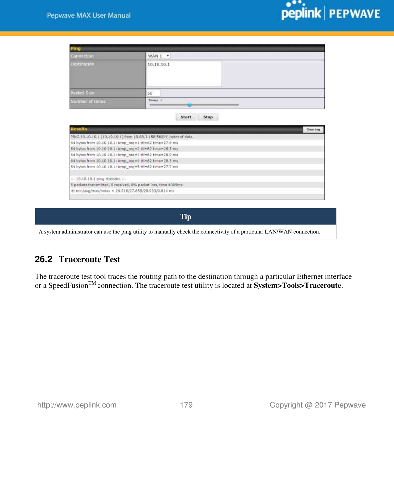   http://www.peplink.com 179   Copyright @ 2017 Pepwave   Tip A system administrator can use the ping utility to manually check the connectivity of a particular LAN/WAN connection.  26.2  Traceroute Test The traceroute test tool traces the routing path to the destination through a particular Ethernet interface or a SpeedFusionTM connection. The traceroute test utility is located at System&gt;Tools&gt;Traceroute. 