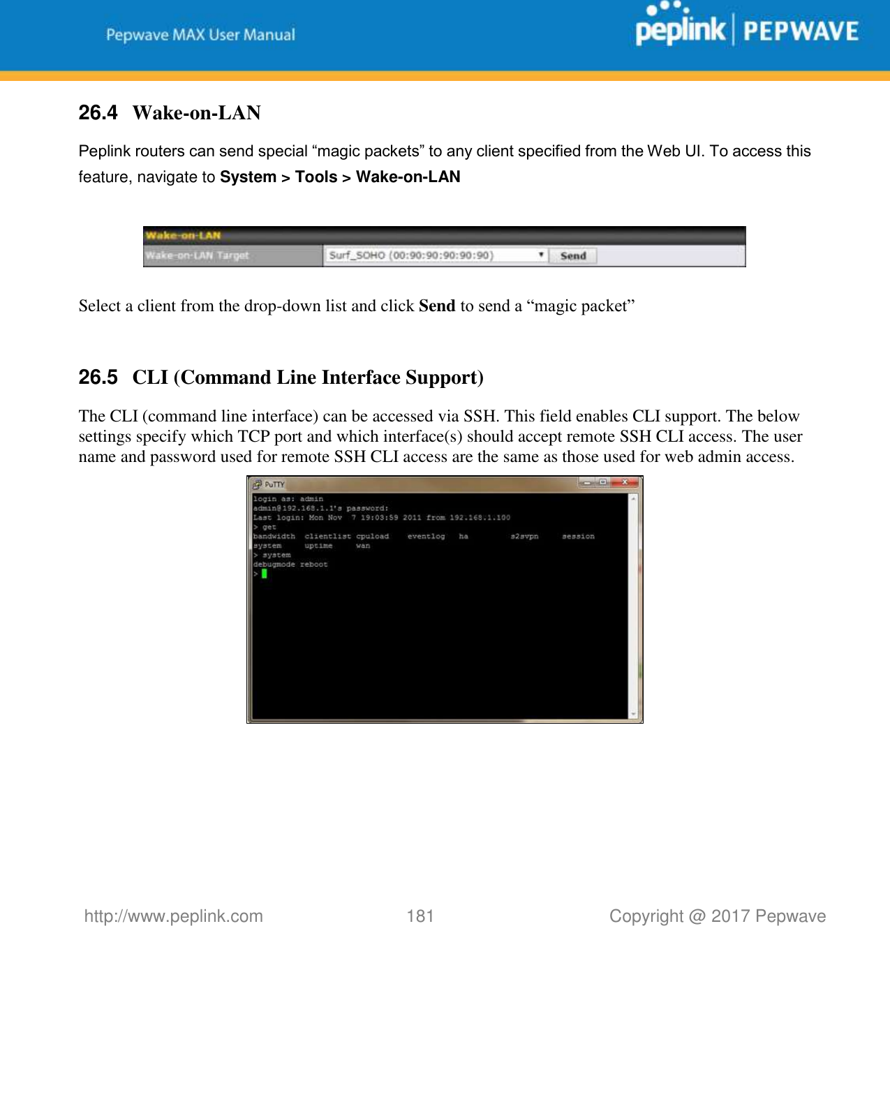   http://www.peplink.com 181   Copyright @ 2017 Pepwave  26.4  Wake-on-LAN Peplink routers can send special “magic packets” to any client specified from the Web UI. To access this feature, navigate to System &gt; Tools &gt; Wake-on-LAN    Select a client from the drop-down list and click Send to send a “magic packet”  26.5  CLI (Command Line Interface Support) The CLI (command line interface) can be accessed via SSH. This field enables CLI support. The below settings specify which TCP port and which interface(s) should accept remote SSH CLI access. The user name and password used for remote SSH CLI access are the same as those used for web admin access.    