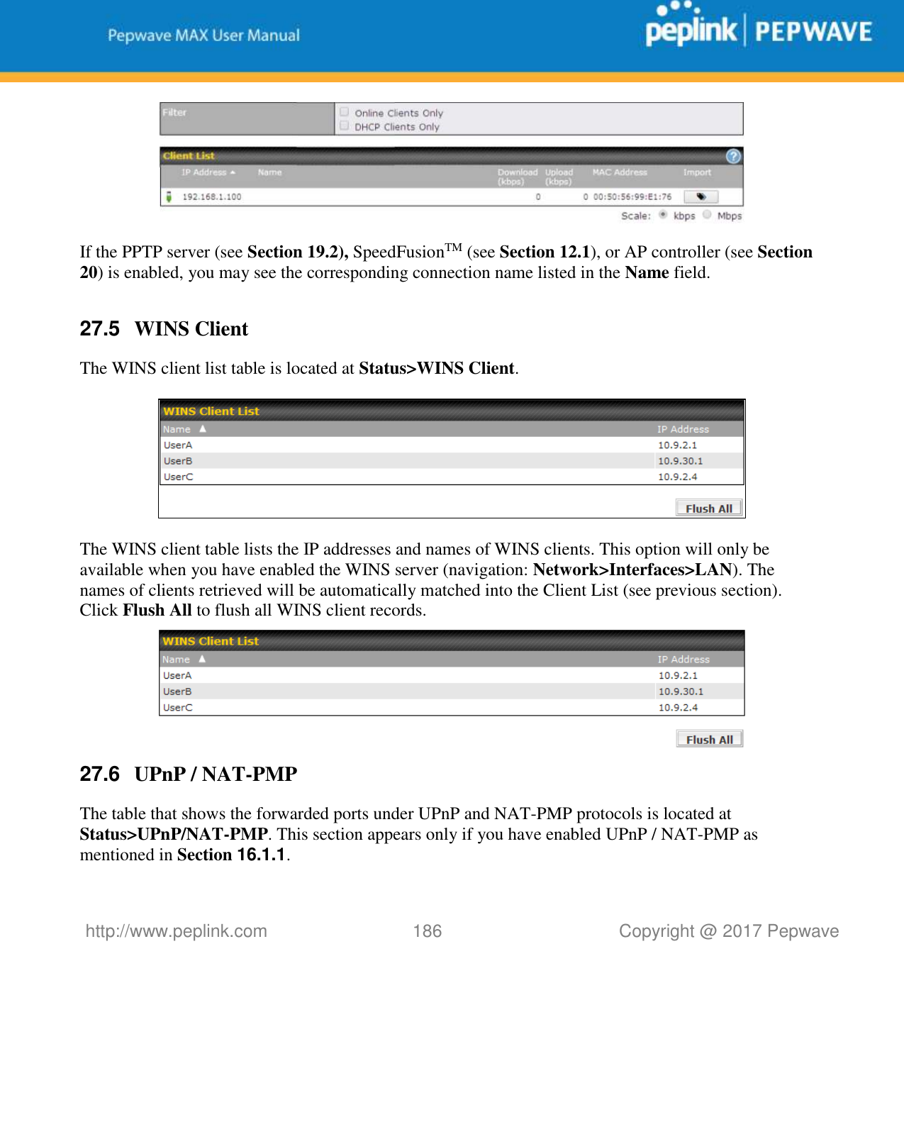   http://www.peplink.com 186   Copyright @ 2017 Pepwave   If the PPTP server (see Section 19.2), SpeedFusionTM (see Section 12.1), or AP controller (see Section 20) is enabled, you may see the corresponding connection name listed in the Name field.  27.5  WINS Client The WINS client list table is located at Status&gt;WINS Client.      The WINS client table lists the IP addresses and names of WINS clients. This option will only be available when you have enabled the WINS server (navigation: Network&gt;Interfaces&gt;LAN). The names of clients retrieved will be automatically matched into the Client List (see previous section). Click Flush All to flush all WINS client records.  27.6  UPnP / NAT-PMP The table that shows the forwarded ports under UPnP and NAT-PMP protocols is located at Status&gt;UPnP/NAT-PMP. This section appears only if you have enabled UPnP / NAT-PMP as mentioned in Section 16.1.1. 