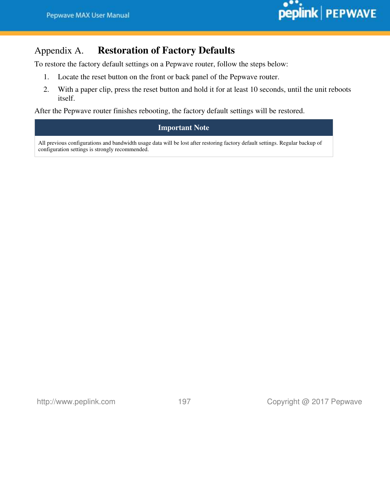   http://www.peplink.com 197   Copyright @ 2017 Pepwave  Appendix A. Restoration of Factory Defaults To restore the factory default settings on a Pepwave router, follow the steps below:  1. Locate the reset button on the front or back panel of the Pepwave router. 2. With a paper clip, press the reset button and hold it for at least 10 seconds, until the unit reboots itself.  After the Pepwave router finishes rebooting, the factory default settings will be restored.  Important Note All previous configurations and bandwidth usage data will be lost after restoring factory default settings. Regular backup of configuration settings is strongly recommended.    