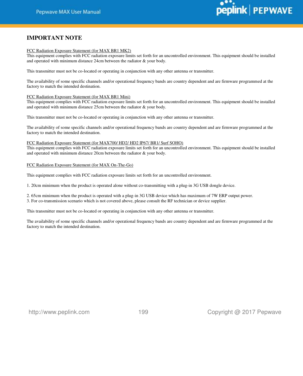   http://www.peplink.com 199   Copyright @ 2017 Pepwave  IMPORTANT NOTE  FCC Radiation Exposure Statement (for MAX BR1 MK2) This equipment complies with FCC radiation exposure limits set forth for an uncontrolled environment. This equipment should be installed and operated with minimum distance 24cm between the radiator &amp; your body.  This transmitter must not be co-located or operating in conjunction with any other antenna or transmitter.  The availability of some specific channels and/or operational frequency bands are country dependent and are firmware programmed at the factory to match the intended destination.  FCC Radiation Exposure Statement (for MAX BR1 Mini) This equipment complies with FCC radiation exposure limits set forth for an uncontrolled environment. This equipment should be installed and operated with minimum distance 25cm between the radiator &amp; your body.  This transmitter must not be co-located or operating in conjunction with any other antenna or transmitter.  The availability of some specific channels and/or operational frequency bands are country dependent and are firmware programmed at the factory to match the intended destination.  FCC Radiation Exposure Statement (for MAX700/ HD2/ HD2 IP67/ BR1/ Surf SOHO) This equipment complies with FCC radiation exposure limits set forth for an uncontrolled environment. This equipment should be installed and operated with minimum distance 20cm between the radiator &amp; your body.  FCC Radiation Exposure Statement (for MAX On-The-Go)  This equipment complies with FCC radiation exposure limits set forth for an uncontrolled environment.     1. 20cm minimum when the product is operated alone without co-transmitting with a plug-in 3G USB dongle device.  2. 65cm minimum when the product is operated with a plug-in 3G USB device which has maximum of 7W ERP output power. 3. For co-transmission scenario which is not covered above, please consult the RF technician or device supplier.      This transmitter must not be co-located or operating in conjunction with any other antenna or transmitter.  The availability of some specific channels and/or operational frequency bands are country dependent and are firmware programmed at the factory to match the intended destination.            