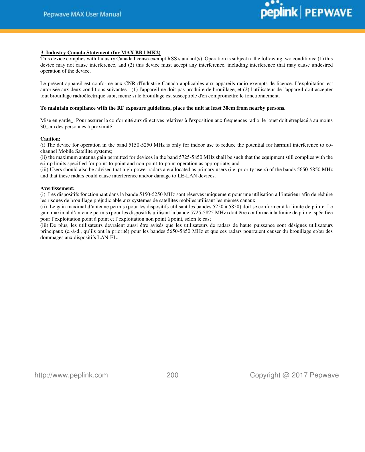   http://www.peplink.com 200   Copyright @ 2017 Pepwave   3. Industry Canada Statement (for MAX BR1 MK2) This device complies with Industry Canada license-exempt RSS standard(s). Operation is subject to the following two conditions: (1) this device may not cause interference, and (2) this device must accept any interference, including interference that may cause undesired operation of the device.   Le présent appareil est conforme aux CNR d&apos;Industrie Canada applicables aux appareils radio exempts de licence. L&apos;exploitation est autorisée aux deux conditions suivantes : (1) l&apos;appareil ne doit pas produire de brouillage, et (2) l&apos;utilisateur de l&apos;appareil doit accepter tout brouillage radioélectrique subi, même si le brouillage est susceptible d&apos;en compromettre le fonctionnement.   To maintain compliance with the RF exposure guidelines, place the unit at least 30cm from nearby persons.   Mise en garde_: Pour assurer la conformité aux directives relatives à l&apos;exposition aux fréquences radio, le jouet doit êtreplacé à au moins 30_cm des personnes à proximité.   Caution: (i).The device for operation in the band 5150-5250 MHz is only for indoor use to reduce the potential for harmful interference to co-channel Mobile Satellite systems; (ii).the maximum antenna gain permitted for devices in the band 5725-5850 MHz shall be such that the equipment still complies with the e.i.r.p limits specified for point-to-point and non-point-to-point operation as appropriate; and (iii).Users should also be advised that high-power radars are allocated as primary users (i.e. priority users) of the bands 5650-5850 MHz and that these radars could cause interference and/or damage to LE-LAN devices.   Avertissement: (i). Les dispositifs fonctionnant dans la bande 5150-5250 MHz sont réservés uniquement pour une utilisation à l’intérieur afin de réduire les risques de brouillage préjudiciable aux systèmes de satellites mobiles utilisant les mêmes canaux. (ii)vLe gain maximal d’antenne permis (pour les dispositifs utilisant les bandes 5250 à 5850) doit se conformer à la limite de p.i.r.e. Le gain maximal d’antenne permis (pour les dispositifs utilisant la bande 5725-5825 MHz) doit être conforme à la limite de p.i.r.e. spécifiée pour l’exploitation point à point et l’exploitation non point à point, selon le cas; (iii).De  plus,  les  utilisateurs  devraient  aussi  être avisés  que  les  utilisateurs  de  radars  de  haute  puissance sont  désignés  utilisateurs principaux (c.-à-d., qu’ils ont la priorité) pour les bandes 5650-5850 MHz et que ces radars pourraient causer du brouillage et/ou des dommages aux dispositifs LAN-EL.                    