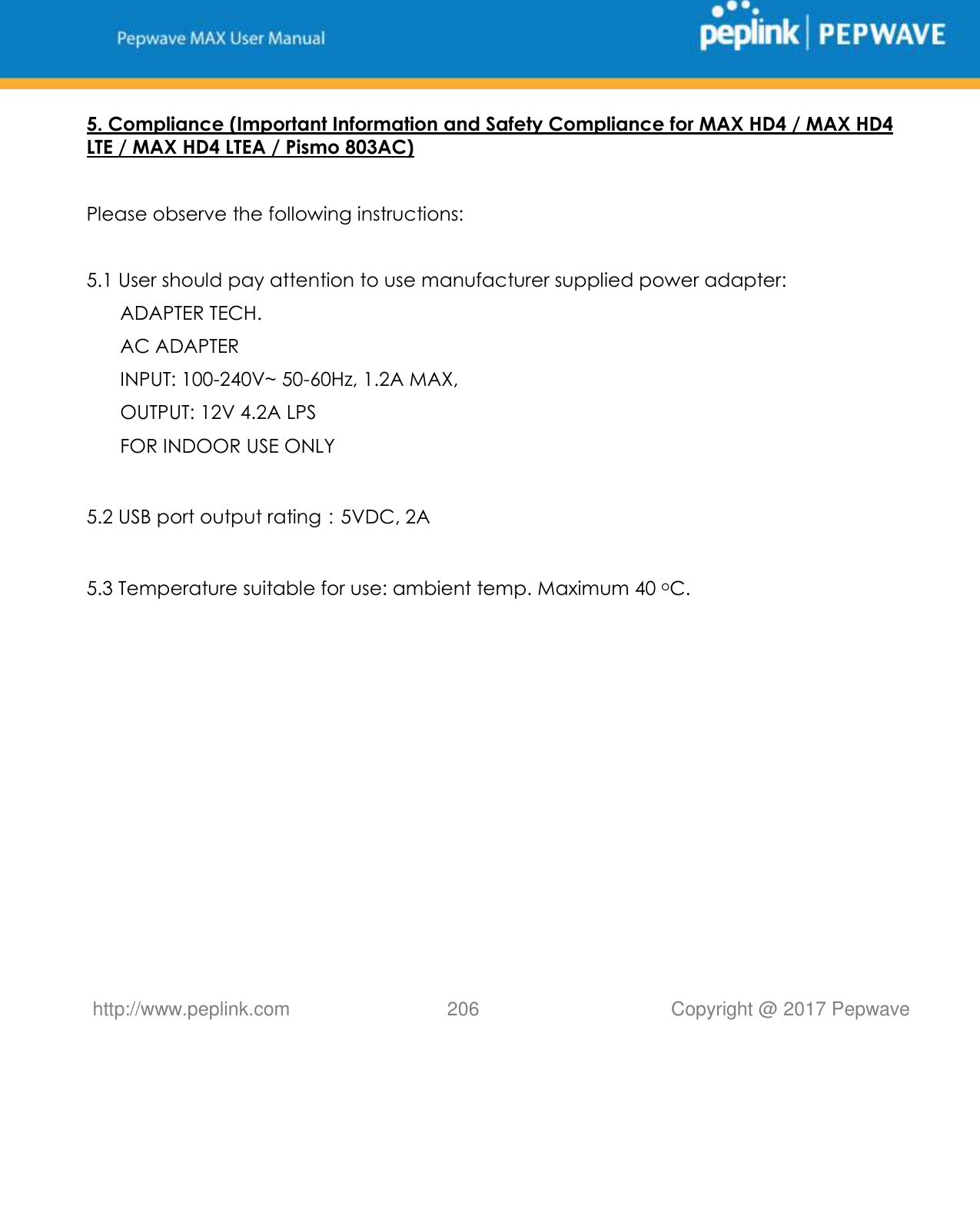   http://www.peplink.com 206   Copyright @ 2017 Pepwave  5. Compliance (Important Information and Safety Compliance for MAX HD4 / MAX HD4 LTE / MAX HD4 LTEA / Pismo 803AC)   Please observe the following instructions:   5.1 User should pay attention to use manufacturer supplied power adapter: ADAPTER TECH. AC ADAPTER INPUT: 100-240V~ 50-60Hz, 1.2A MAX, OUTPUT: 12V 4.2A LPS FOR INDOOR USE ONLY            5.2 USB port output rating：5VDC, 2A   5.3 Temperature suitable for use: ambient temp. Maximum 40 oC.  