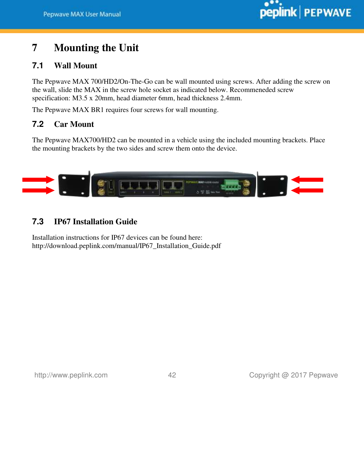   http://www.peplink.com 42   Copyright @ 2017 Pepwave  7 Mounting the Unit 7.1  Wall Mount The Pepwave MAX 700/HD2/On-The-Go can be wall mounted using screws. After adding the screw on the wall, slide the MAX in the screw hole socket as indicated below. Recommeneded screw specification: M3.5 x 20mm, head diameter 6mm, head thickness 2.4mm. The Pepwave MAX BR1 requires four screws for wall mounting. 7.2  Car Mount The Pepwave MAX700/HD2 can be mounted in a vehicle using the included mounting brackets. Place the mounting brackets by the two sides and screw them onto the device.      7.3  IP67 Installation Guide Installation instructions for IP67 devices can be found here: http://download.peplink.com/manual/IP67_Installation_Guide.pdf  