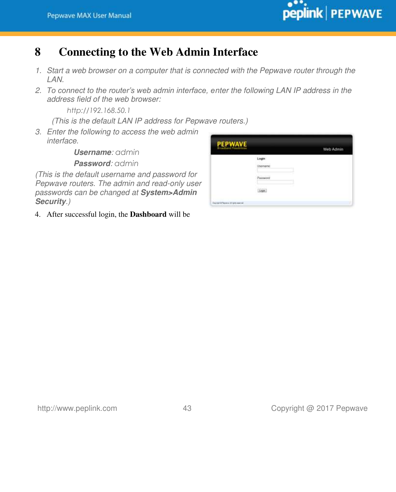   http://www.peplink.com 43   Copyright @ 2017 Pepwave  8 Connecting to the Web Admin Interface 1.  Start a web browser on a computer that is connected with the Pepwave router through the LAN. 2. To connect to the router’s web admin interface, enter the following LAN IP address in the address field of the web browser: http://192.168.50.1 (This is the default LAN IP address for Pepwave routers.) 3.  Enter the following to access the web admin interface. Username: admin Password: admin (This is the default username and password for Pepwave routers. The admin and read-only user passwords can be changed at System&gt;Admin Security.) 4. After successful login, the Dashboard will be 