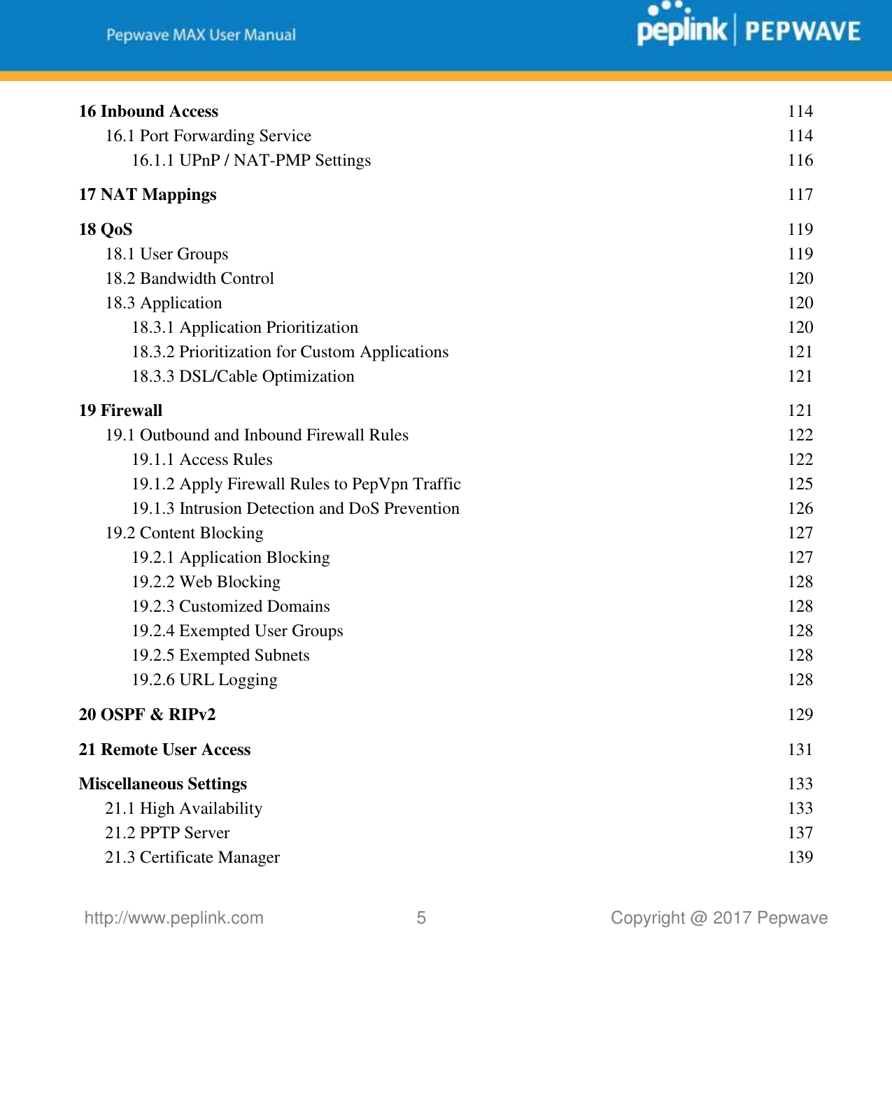   http://www.peplink.com 5   Copyright @ 2017 Pepwave  16 Inbound Access  114 16.1 Port Forwarding Service  114 16.1.1 UPnP / NAT-PMP Settings  116 17 NAT Mappings  117 18 QoS  119 18.1 User Groups  119 18.2 Bandwidth Control  120 18.3 Application  120 18.3.1 Application Prioritization  120 18.3.2 Prioritization for Custom Applications  121 18.3.3 DSL/Cable Optimization  121 19 Firewall  121 19.1 Outbound and Inbound Firewall Rules  122 19.1.1 Access Rules  122 19.1.2 Apply Firewall Rules to PepVpn Traffic  125 19.1.3 Intrusion Detection and DoS Prevention  126 19.2 Content Blocking  127 19.2.1 Application Blocking  127 19.2.2 Web Blocking  128 19.2.3 Customized Domains  128 19.2.4 Exempted User Groups  128 19.2.5 Exempted Subnets  128 19.2.6 URL Logging  128 20 OSPF &amp; RIPv2  129 21 Remote User Access  131 Miscellaneous Settings  133 21.1 High Availability  133 21.2 PPTP Server  137 21.3 Certificate Manager  139 