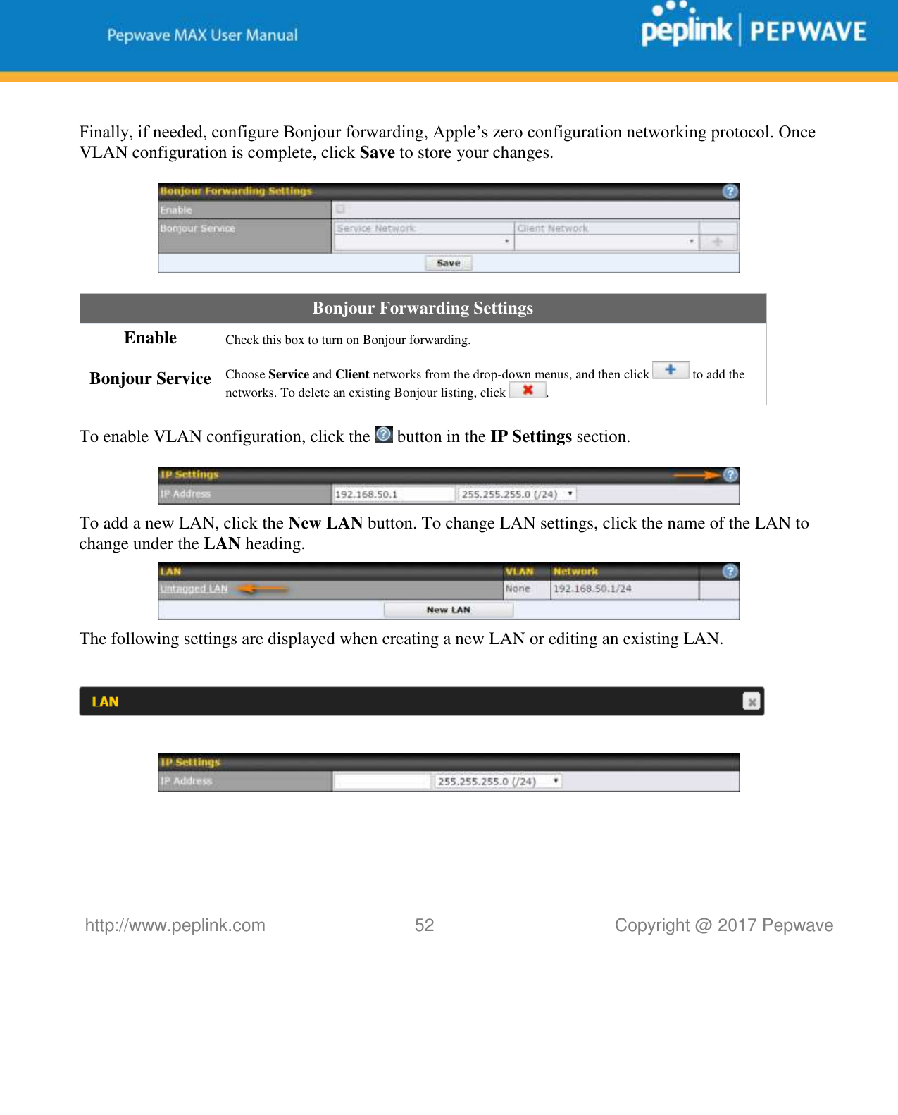   http://www.peplink.com 52   Copyright @ 2017 Pepwave   Finally, if needed, configure Bonjour forwarding, Apple’s zero configuration networking protocol. Once VLAN configuration is complete, click Save to store your changes.    Bonjour Forwarding Settings Enable Check this box to turn on Bonjour forwarding. Bonjour Service Choose Service and Client networks from the drop-down menus, and then click   to add the networks. To delete an existing Bonjour listing, click  .  To enable VLAN configuration, click the   button in the IP Settings section.    To add a new LAN, click the New LAN button. To change LAN settings, click the name of the LAN to change under the LAN heading.  The following settings are displayed when creating a new LAN or editing an existing LAN.        