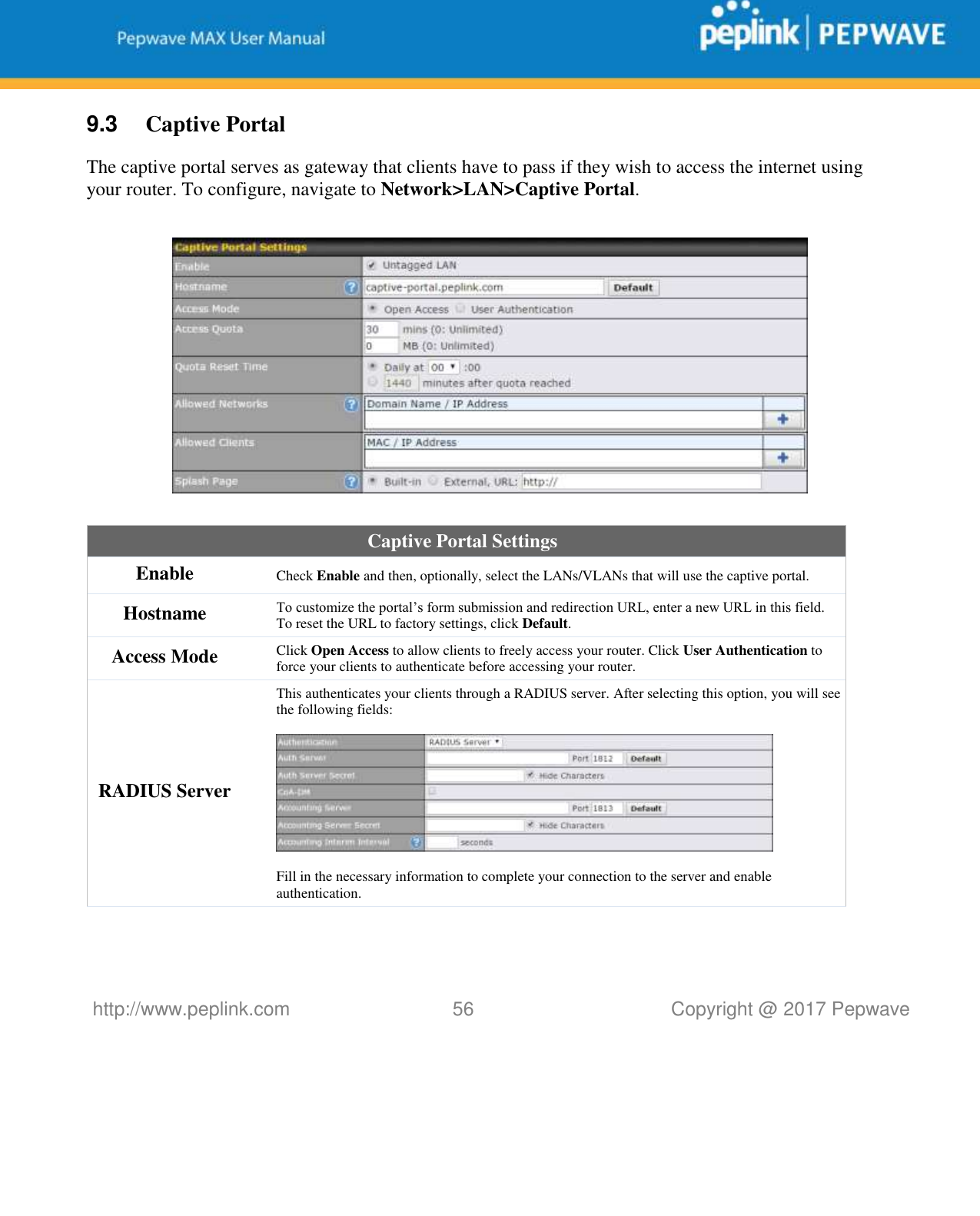   http://www.peplink.com 56   Copyright @ 2017 Pepwave  9.3  Captive Portal The captive portal serves as gateway that clients have to pass if they wish to access the internet using your router. To configure, navigate to Network&gt;LAN&gt;Captive Portal.    Captive Portal Settings Enable Check Enable and then, optionally, select the LANs/VLANs that will use the captive portal.  Hostname To customize the portal’s form submission and redirection URL, enter a new URL in this field. To reset the URL to factory settings, click Default. Access Mode Click Open Access to allow clients to freely access your router. Click User Authentication to force your clients to authenticate before accessing your router. RADIUS Server This authenticates your clients through a RADIUS server. After selecting this option, you will see the following fields:    Fill in the necessary information to complete your connection to the server and enable authentication. 