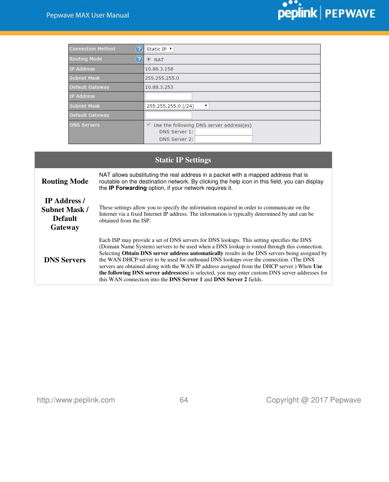   http://www.peplink.com 64   Copyright @ 2017 Pepwave   Static IP Settings Routing Mode NAT allows substituting the real address in a packet with a mapped address that is routable on the destination network. By clicking the help icon in this field, you can display the IP Forwarding option, if your network requires it. IP Address / Subnet Mask / Default Gateway These settings allow you to specify the information required in order to communicate on the Internet via a fixed Internet IP address. The information is typically determined by and can be obtained from the ISP. DNS Servers Each ISP may provide a set of DNS servers for DNS lookups. This setting specifies the DNS (Domain Name System) servers to be used when a DNS lookup is routed through this connection. Selecting Obtain DNS server address automatically results in the DNS servers being assigned by the WAN DHCP server to be used for outbound DNS lookups over the connection. (The DNS servers are obtained along with the WAN IP address assigned from the DHCP server.) When Use the following DNS server address(es) is selected, you may enter custom DNS server addresses for this WAN connection into the DNS Server 1 and DNS Server 2 fields.           