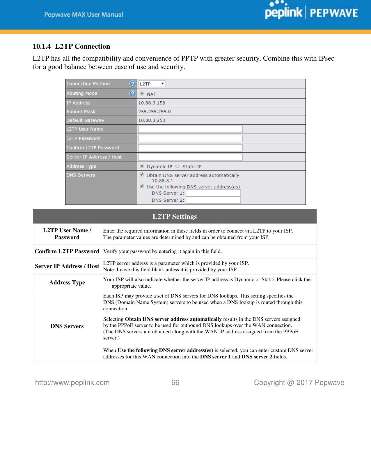   http://www.peplink.com 66   Copyright @ 2017 Pepwave  10.1.4 L2TP Connection L2TP has all the compatibility and convenience of PPTP with greater security. Combine this with IPsec for a good balance between ease of use and security.    L2TP Settings L2TP User Name / Password  Enter the required information in these fields in order to connect via L2TP to your ISP. The parameter values are determined by and can be obtained from your ISP.  Confirm L2TP Password Verify your password by entering it again in this field. Server IP Address / Host L2TP server address is a parameter which is provided by your ISP.  Note: Leave this field blank unless it is provided by your ISP. Address Type Your ISP will also indicate whether the server IP address is Dynamic or Static. Please click the appropriate value. DNS Servers Each ISP may provide a set of DNS servers for DNS lookups. This setting specifies the DNS (Domain Name System) servers to be used when a DNS lookup is routed through this connection.   Selecting Obtain DNS server address automatically results in the DNS servers assigned by the PPPoE server to be used for outbound DNS lookups over the WAN connection.  (The DNS servers are obtained along with the WAN IP address assigned from the PPPoE server.)   When Use the following DNS server address(es) is selected, you can enter custom DNS server addresses for this WAN connection into the DNS server 1 and DNS server 2 fields. 