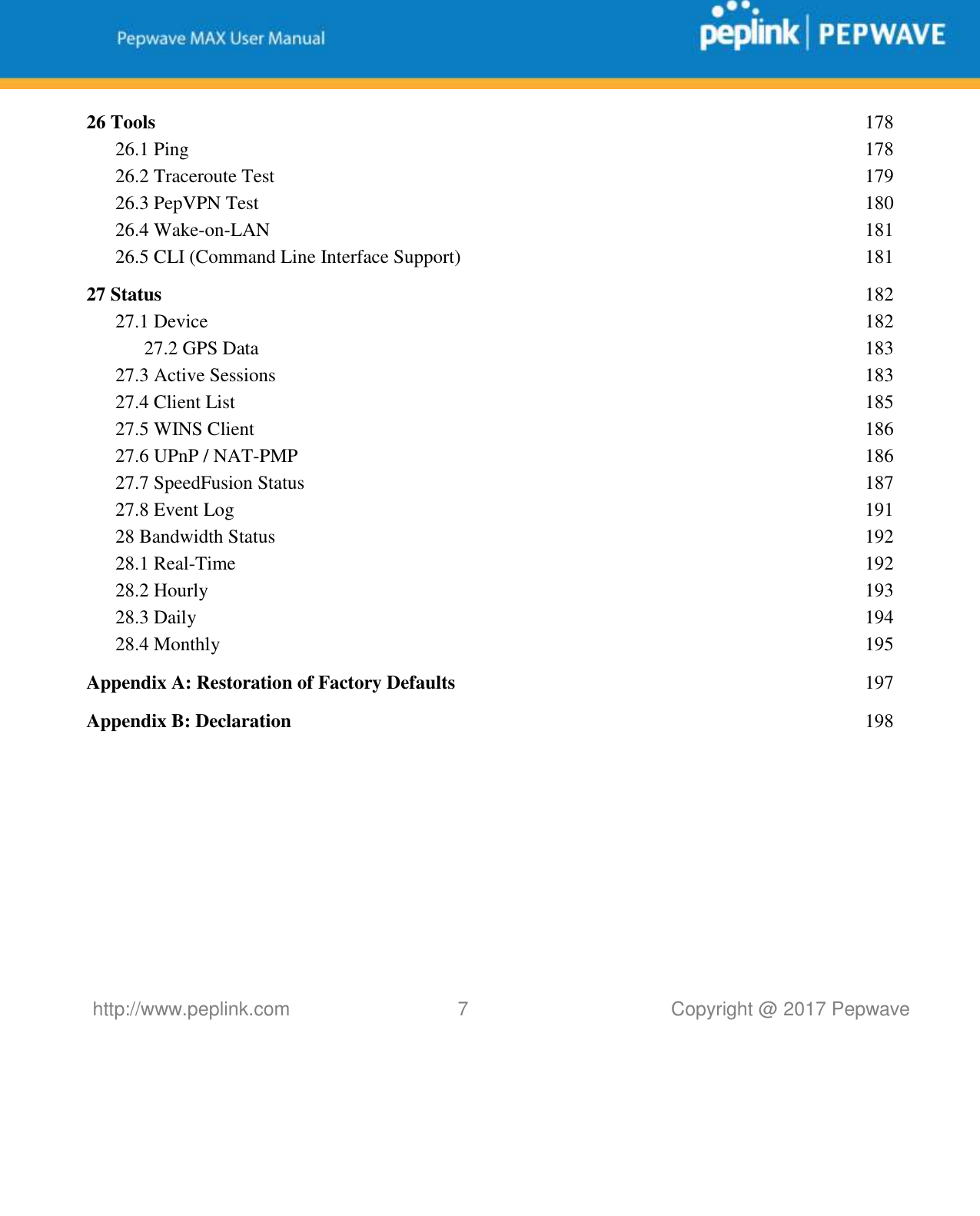   http://www.peplink.com 7   Copyright @ 2017 Pepwave  26 Tools  178 26.1 Ping  178 26.2 Traceroute Test  179 26.3 PepVPN Test  180 26.4 Wake-on-LAN  181 26.5 CLI (Command Line Interface Support)  181 27 Status  182 27.1 Device  182 27.2 GPS Data  183 27.3 Active Sessions  183 27.4 Client List  185 27.5 WINS Client  186 27.6 UPnP / NAT-PMP  186 27.7 SpeedFusion Status  187 27.8 Event Log  191 28 Bandwidth Status  192 28.1 Real-Time  192 28.2 Hourly  193 28.3 Daily  194 28.4 Monthly  195 Appendix A: Restoration of Factory Defaults  197 Appendix B: Declaration  198     