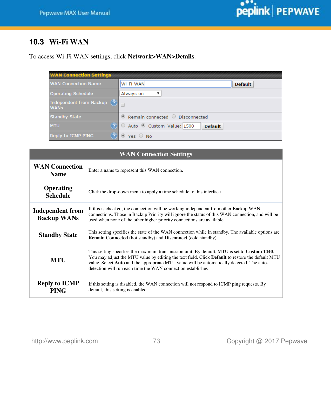   http://www.peplink.com 73   Copyright @ 2017 Pepwave  10.3  Wi-Fi WAN To access Wi-Fi WAN settings, click Network&gt;WAN&gt;Details.    WAN Connection Settings WAN Connection Name Enter a name to represent this WAN connection. Operating Schedule Click the drop-down menu to apply a time schedule to this interface. Independent from Backup WANs If this is checked, the connection will be working independent from other Backup WAN connections. Those in Backup Priority will ignore the status of this WAN connection, and will be used when none of the other higher priority connections are available. Standby State This setting specifies the state of the WAN connection while in standby. The available options are Remain Connected (hot standby) and Disconnect (cold standby). MTU This setting specifies the maximum transmission unit. By default, MTU is set to Custom 1440. You may adjust the MTU value by editing the text field. Click Default to restore the default MTU value. Select Auto and the appropriate MTU value will be automatically detected. The auto-detection will run each time the WAN connection establishes Reply to ICMP PING If this setting is disabled, the WAN connection will not respond to ICMP ping requests. By default, this setting is enabled.  