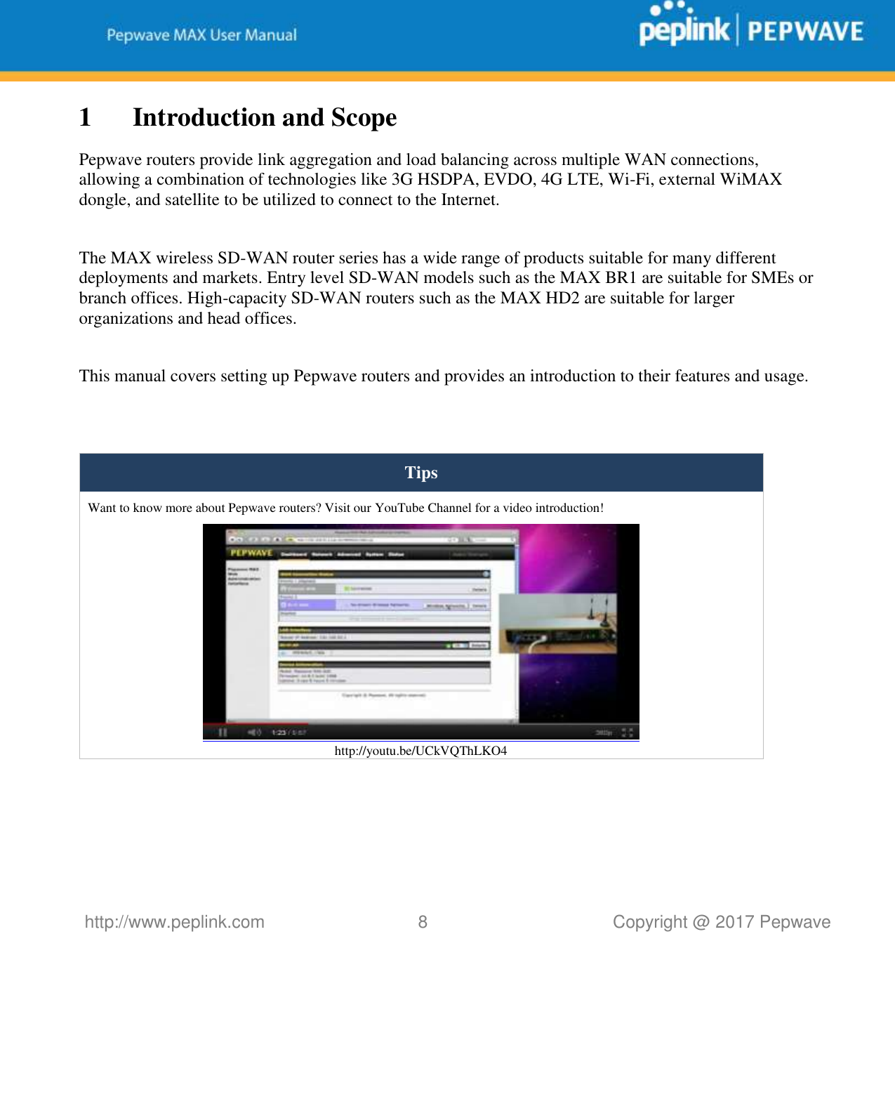   http://www.peplink.com 8   Copyright @ 2017 Pepwave  1 Introduction and Scope Pepwave routers provide link aggregation and load balancing across multiple WAN connections, allowing a combination of technologies like 3G HSDPA, EVDO, 4G LTE, Wi-Fi, external WiMAX dongle, and satellite to be utilized to connect to the Internet.  The MAX wireless SD-WAN router series has a wide range of products suitable for many different deployments and markets. Entry level SD-WAN models such as the MAX BR1 are suitable for SMEs or branch offices. High-capacity SD-WAN routers such as the MAX HD2 are suitable for larger organizations and head offices.  This manual covers setting up Pepwave routers and provides an introduction to their features and usage.   Tips Want to know more about Pepwave routers? Visit our YouTube Channel for a video introduction!  http://youtu.be/UCkVQThLKO4     