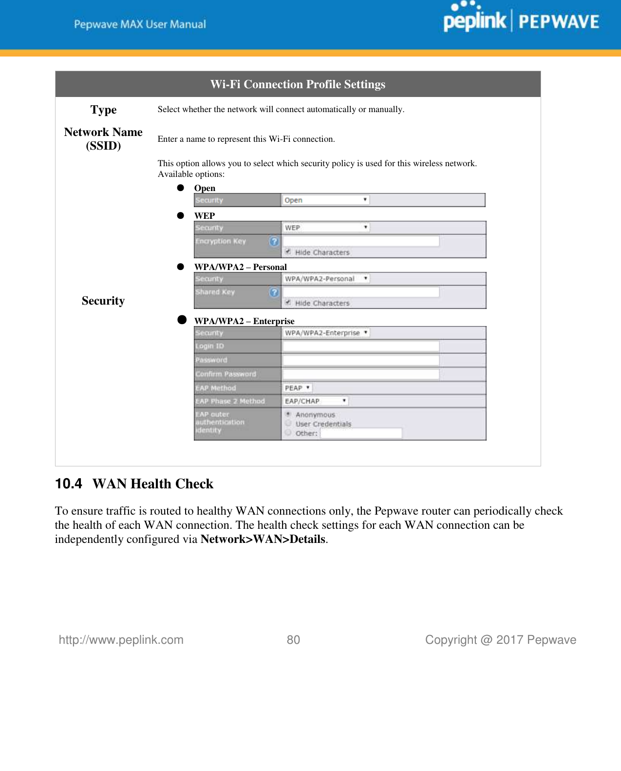   http://www.peplink.com 80   Copyright @ 2017 Pepwave  Wi-Fi Connection Profile Settings Type Select whether the network will connect automatically or manually. Network Name (SSID) Enter a name to represent this Wi-Fi connection. Security This option allows you to select which security policy is used for this wireless network.   Available options: ● Open  ● WEP  ● WPA/WPA2 – Personal  ● WPA/WPA2 – Enterprise    10.4  WAN Health Check To ensure traffic is routed to healthy WAN connections only, the Pepwave router can periodically check the health of each WAN connection. The health check settings for each WAN connection can be independently configured via Network&gt;WAN&gt;Details.    