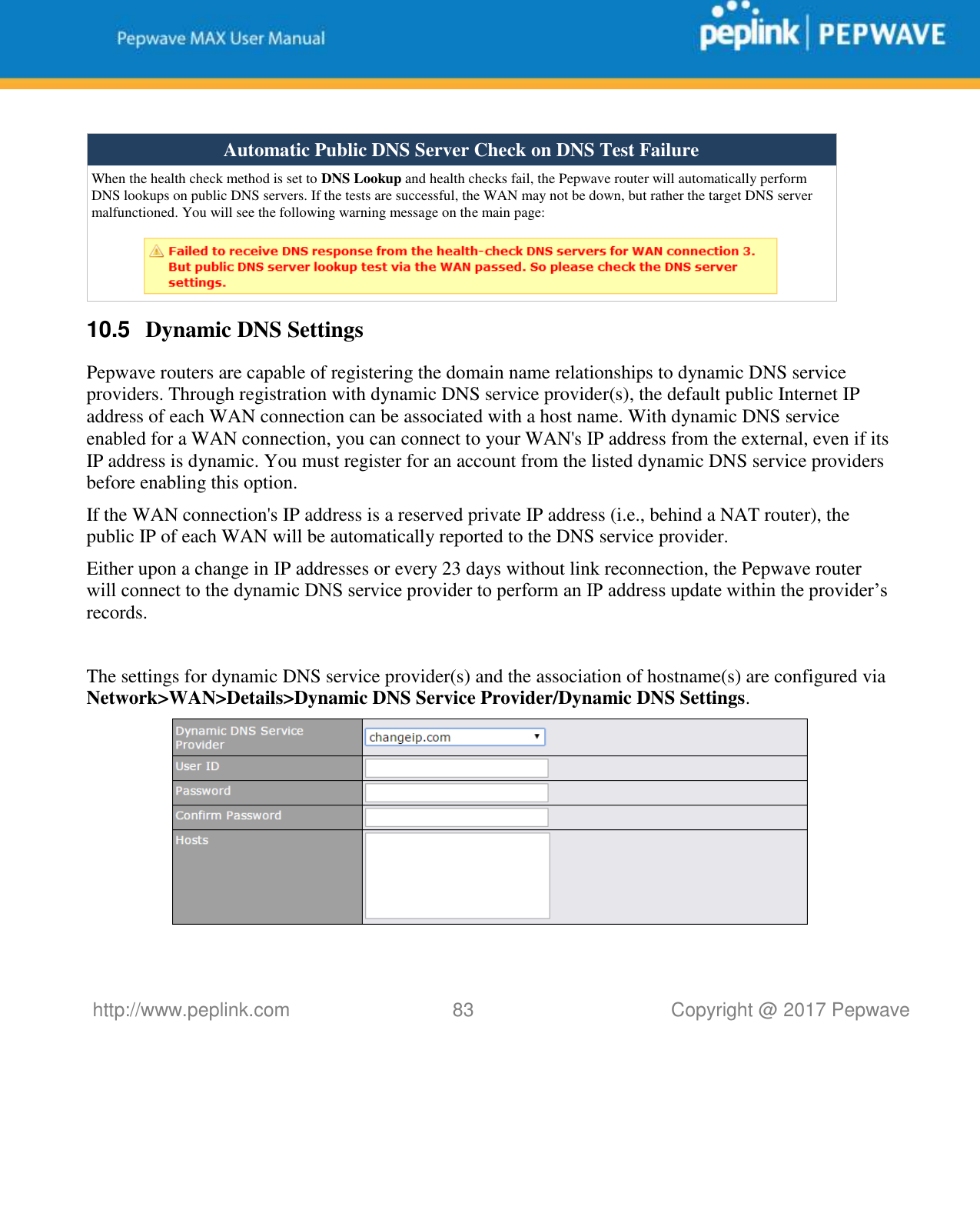   http://www.peplink.com 83   Copyright @ 2017 Pepwave   Automatic Public DNS Server Check on DNS Test Failure When the health check method is set to DNS Lookup and health checks fail, the Pepwave router will automatically perform DNS lookups on public DNS servers. If the tests are successful, the WAN may not be down, but rather the target DNS server malfunctioned. You will see the following warning message on the main page:   10.5  Dynamic DNS Settings Pepwave routers are capable of registering the domain name relationships to dynamic DNS service providers. Through registration with dynamic DNS service provider(s), the default public Internet IP address of each WAN connection can be associated with a host name. With dynamic DNS service enabled for a WAN connection, you can connect to your WAN&apos;s IP address from the external, even if its IP address is dynamic. You must register for an account from the listed dynamic DNS service providers before enabling this option. If the WAN connection&apos;s IP address is a reserved private IP address (i.e., behind a NAT router), the public IP of each WAN will be automatically reported to the DNS service provider. Either upon a change in IP addresses or every 23 days without link reconnection, the Pepwave router will connect to the dynamic DNS service provider to perform an IP address update within the provider’s records.  The settings for dynamic DNS service provider(s) and the association of hostname(s) are configured via Network&gt;WAN&gt;Details&gt;Dynamic DNS Service Provider/Dynamic DNS Settings.  