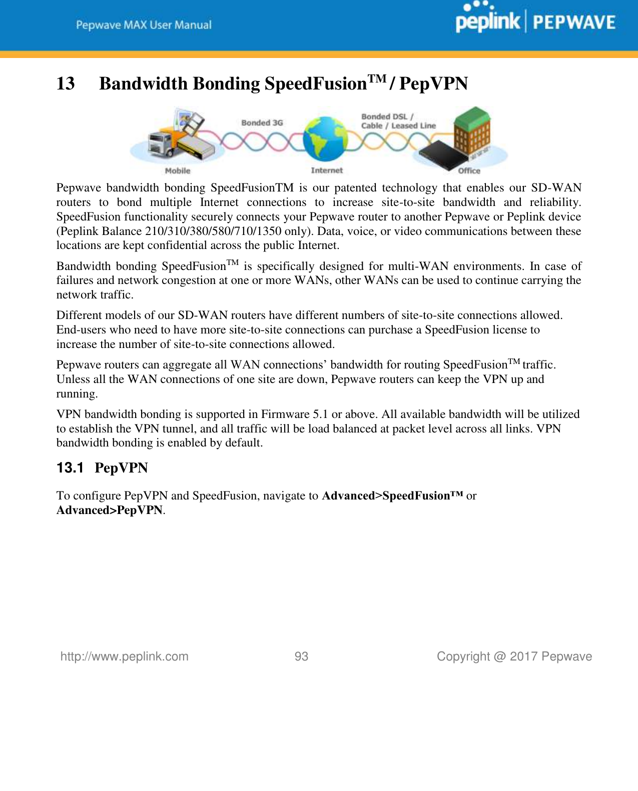   http://www.peplink.com 93   Copyright @ 2017 Pepwave  13  Bandwidth Bonding SpeedFusionTM / PepVPN  Pepwave bandwidth  bonding  SpeedFusionTM  is  our  patented  technology  that  enables  our  SD-WAN routers  to  bond  multiple  Internet  connections  to  increase  site-to-site  bandwidth  and  reliability. SpeedFusion functionality securely connects your Pepwave router to another Pepwave or Peplink device (Peplink Balance 210/310/380/580/710/1350 only). Data, voice, or video communications between these locations are kept confidential across the public Internet. Bandwidth bonding SpeedFusionTM  is specifically designed for multi-WAN environments. In case of failures and network congestion at one or more WANs, other WANs can be used to continue carrying the network traffic.   Different models of our SD-WAN routers have different numbers of site-to-site connections allowed. End-users who need to have more site-to-site connections can purchase a SpeedFusion license to increase the number of site-to-site connections allowed. Pepwave routers can aggregate all WAN connections’ bandwidth for routing SpeedFusionTM traffic. Unless all the WAN connections of one site are down, Pepwave routers can keep the VPN up and running. VPN bandwidth bonding is supported in Firmware 5.1 or above. All available bandwidth will be utilized to establish the VPN tunnel, and all traffic will be load balanced at packet level across all links. VPN bandwidth bonding is enabled by default.  13.1  PepVPN To configure PepVPN and SpeedFusion, navigate to Advanced&gt;SpeedFusion™ or Advanced&gt;PepVPN. 