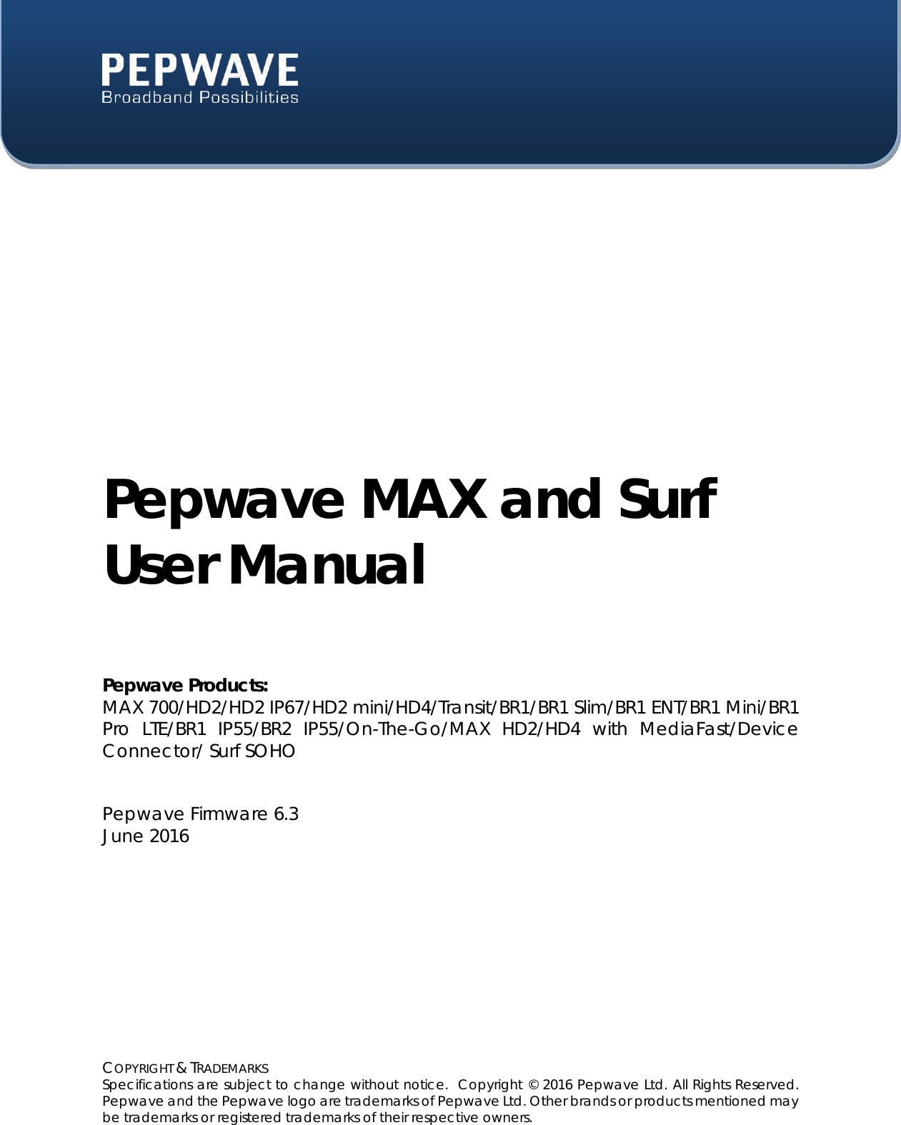  COPYRIGHT &amp; TRADEMARKS Specifications are subject to change without notice.  Copyright © 2016 Pepwave Ltd. All Rights Reserved.  Pepwave and the Pepwave logo are trademarks of Pepwave Ltd. Other brands or products mentioned may be trademarks or registered trademarks of their respective owners.    Pepwave MAX and Surf User Manual  Pepwave Products: MAX 700/HD2/HD2 IP67/HD2 mini/HD4/Transit/BR1/BR1 Slim/BR1 ENT/BR1 Mini/BR1 Pro  LTE/BR1  IP55/BR2  IP55/On-The-Go/MAX  HD2/HD4  with  MediaFast/Device Connector/ Surf SOHO   Pepwave Firmware 6.3 June 2016