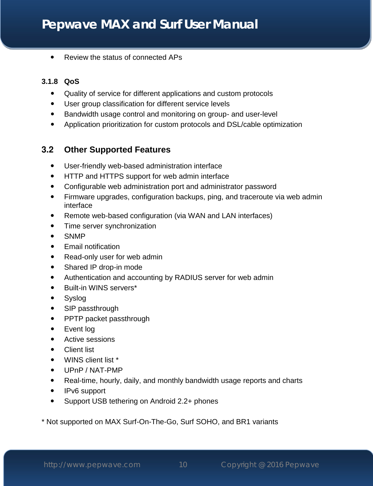  Pepwave MAX and Surf User Manual http://www.pepwave.com 10   Copyright @ 2016 Pepwave    Review the status of connected APs  3.1.8 QoS  Quality of service for different applications and custom protocols   User group classification for different service levels  Bandwidth usage control and monitoring on group- and user-level  Application prioritization for custom protocols and DSL/cable optimization  3.2  Other Supported Features  User-friendly web-based administration interface  HTTP and HTTPS support for web admin interface  Configurable web administration port and administrator password  Firmware upgrades, configuration backups, ping, and traceroute via web admin interface  Remote web-based configuration (via WAN and LAN interfaces)  Time server synchronization  SNMP  Email notification  Read-only user for web admin  Shared IP drop-in mode  Authentication and accounting by RADIUS server for web admin  Built-in WINS servers*  Syslog  SIP passthrough  PPTP packet passthrough  Event log  Active sessions  Client list  WINS client list *  UPnP / NAT-PMP  Real-time, hourly, daily, and monthly bandwidth usage reports and charts  IPv6 support  Support USB tethering on Android 2.2+ phones  * Not supported on MAX Surf-On-The-Go, Surf SOHO, and BR1 variants  