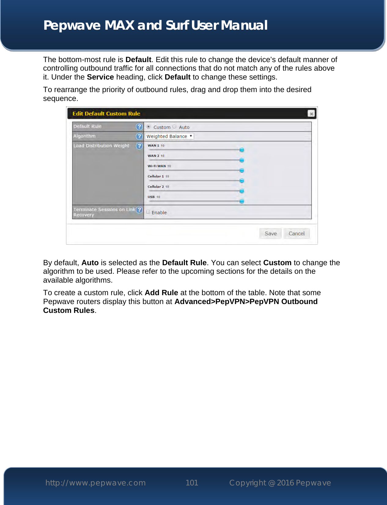  Pepwave MAX and Surf User Manual http://www.pepwave.com 101   Copyright @ 2016 Pepwave   The bottom-most rule is Default. Edit this rule to change the device’s default manner of controlling outbound traffic for all connections that do not match any of the rules above it. Under the Service heading, click Default to change these settings.  To rearrange the priority of outbound rules, drag and drop them into the desired sequence.   By default, Auto is selected as the Default Rule. You can select Custom to change the algorithm to be used. Please refer to the upcoming sections for the details on the available algorithms.  To create a custom rule, click Add Rule at the bottom of the table. Note that some Pepwave routers display this button at Advanced&gt;PepVPN&gt;PepVPN Outbound Custom Rules. 