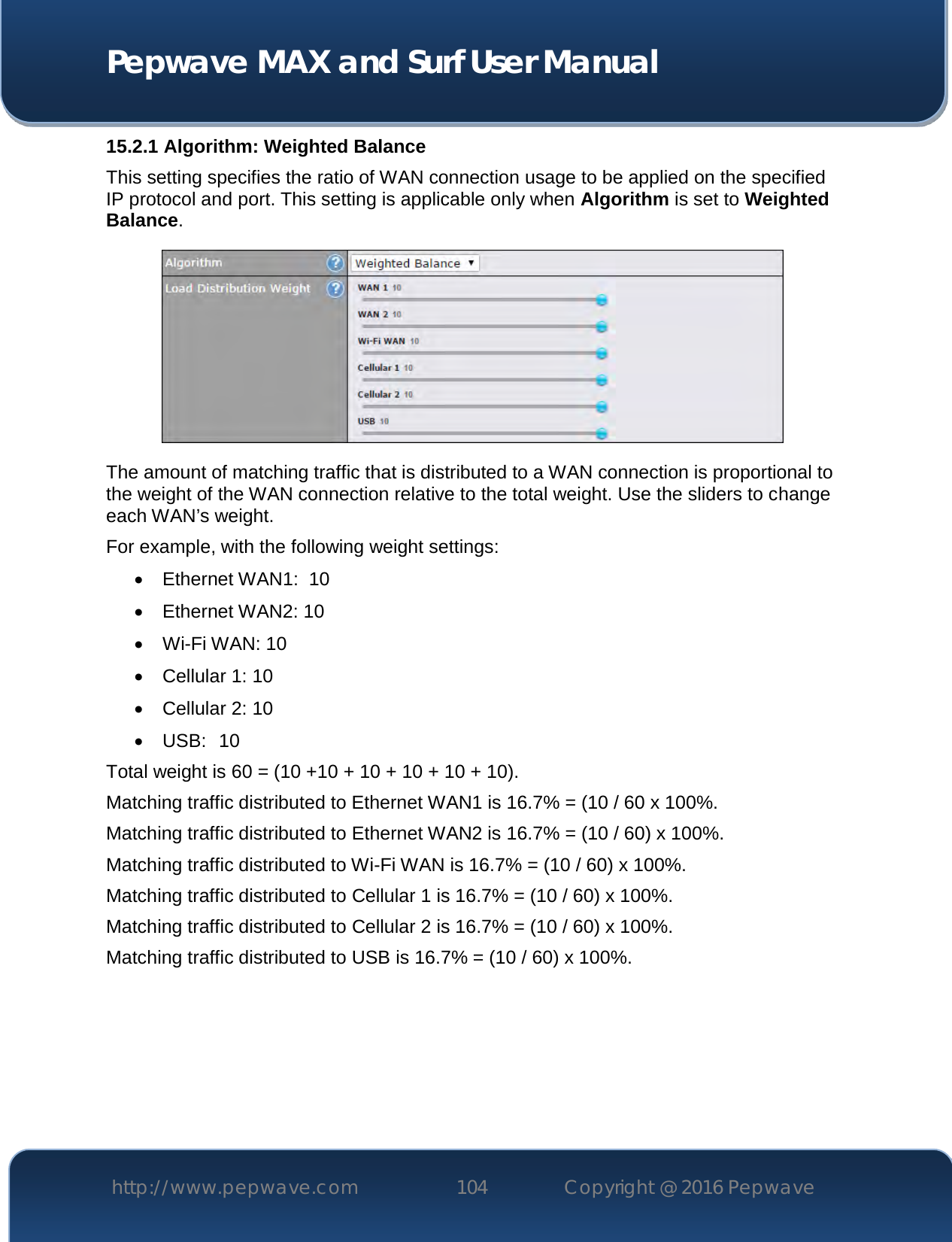  Pepwave MAX and Surf User Manual http://www.pepwave.com 104   Copyright @ 2016 Pepwave   15.2.1 Algorithm: Weighted Balance This setting specifies the ratio of WAN connection usage to be applied on the specified IP protocol and port. This setting is applicable only when Algorithm is set to Weighted Balance.  The amount of matching traffic that is distributed to a WAN connection is proportional to the weight of the WAN connection relative to the total weight. Use the sliders to change each WAN’s weight. For example, with the following weight settings:  Ethernet WAN1:  10  Ethernet WAN2: 10  Wi-Fi WAN: 10  Cellular 1: 10  Cellular 2: 10  USB:  10 Total weight is 60 = (10 +10 + 10 + 10 + 10 + 10). Matching traffic distributed to Ethernet WAN1 is 16.7% = (10 / 60 x 100%. Matching traffic distributed to Ethernet WAN2 is 16.7% = (10 / 60) x 100%. Matching traffic distributed to Wi-Fi WAN is 16.7% = (10 / 60) x 100%. Matching traffic distributed to Cellular 1 is 16.7% = (10 / 60) x 100%. Matching traffic distributed to Cellular 2 is 16.7% = (10 / 60) x 100%. Matching traffic distributed to USB is 16.7% = (10 / 60) x 100%.       