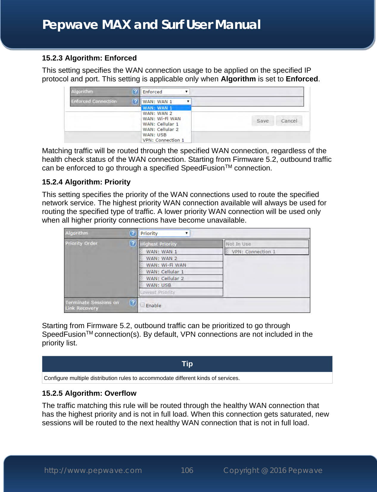  Pepwave MAX and Surf User Manual http://www.pepwave.com 106   Copyright @ 2016 Pepwave   15.2.3 Algorithm: Enforced This setting specifies the WAN connection usage to be applied on the specified IP protocol and port. This setting is applicable only when Algorithm is set to Enforced.  Matching traffic will be routed through the specified WAN connection, regardless of the health check status of the WAN connection. Starting from Firmware 5.2, outbound traffic can be enforced to go through a specified SpeedFusionTM connection. 15.2.4 Algorithm: Priority This setting specifies the priority of the WAN connections used to route the specified network service. The highest priority WAN connection available will always be used for routing the specified type of traffic. A lower priority WAN connection will be used only when all higher priority connections have become unavailable.   Starting from Firmware 5.2, outbound traffic can be prioritized to go through SpeedFusionTM connection(s). By default, VPN connections are not included in the priority list.  Tip Configure multiple distribution rules to accommodate different kinds of services. 15.2.5 Algorithm: Overflow The traffic matching this rule will be routed through the healthy WAN connection that has the highest priority and is not in full load. When this connection gets saturated, new sessions will be routed to the next healthy WAN connection that is not in full load. 