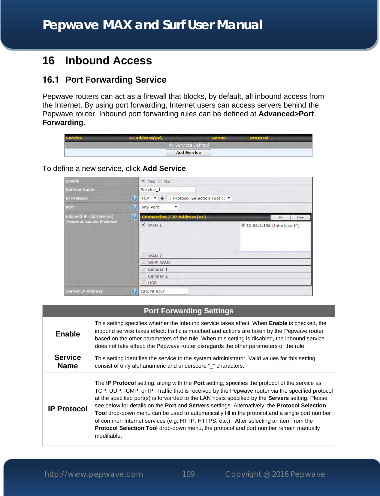  Pepwave MAX and Surf User Manual http://www.pepwave.com 109   Copyright @ 2016 Pepwave   16 Inbound Access 16.1  Port Forwarding Service Pepwave routers can act as a firewall that blocks, by default, all inbound access from the Internet. By using port forwarding, Internet users can access servers behind the Pepwave router. Inbound port forwarding rules can be defined at Advanced&gt;Port Forwarding.  To define a new service, click Add Service.   Port Forwarding Settings Enable This setting specifies whether the inbound service takes effect. When Enable is checked, the inbound service takes effect: traffic is matched and actions are taken by the Pepwave router based on the other parameters of the rule. When this setting is disabled, the inbound service does not take effect: the Pepwave router disregards the other parameters of the rule. Service Name This setting identifies the service to the system administrator. Valid values for this setting consist of only alphanumeric and underscore “_” characters. IP Protocol The IP Protocol setting, along with the Port setting, specifies the protocol of the service as TCP, UDP, ICMP, or IP. Traffic that is received by the Pepwave router via the specified protocol at the specified port(s) is forwarded to the LAN hosts specified by the Servers setting. Please see below for details on the Port and Servers settings. Alternatively, the Protocol Selection Tool drop-down menu can be used to automatically fill in the protocol and a single port number of common Internet services (e.g. HTTP, HTTPS, etc.).  After selecting an item from the Protocol Selection Tool drop-down menu, the protocol and port number remain manually modifiable. 