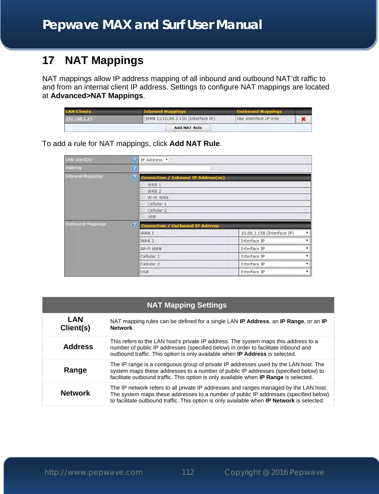  Pepwave MAX and Surf User Manual http://www.pepwave.com 112   Copyright @ 2016 Pepwave   17 NAT Mappings NAT mappings allow IP address mapping of all inbound and outbound NAT’dt raffic to and from an internal client IP address. Settings to configure NAT mappings are located at Advanced&gt;NAT Mappings.  To add a rule for NAT mappings, click Add NAT Rule.   NAT Mapping Settings LAN Client(s) NAT mapping rules can be defined for a single LAN IP Address, an IP Range, or an IP Network. Address This refers to the LAN host’s private IP address. The system maps this address to a number of public IP addresses (specified below) in order to facilitate inbound and outbound traffic. This option is only available when IP Address is selected. Range The IP range is a contiguous group of private IP addresses used by the LAN host. The system maps these addresses to a number of public IP addresses (specified below) to facilitate outbound traffic. This option is only available when IP Range is selected. Network The IP network refers to all private IP addresses and ranges managed by the LAN host. The system maps these addresses to a number of public IP addresses (specified below) to facilitate outbound traffic. This option is only available when IP Network is selected. 