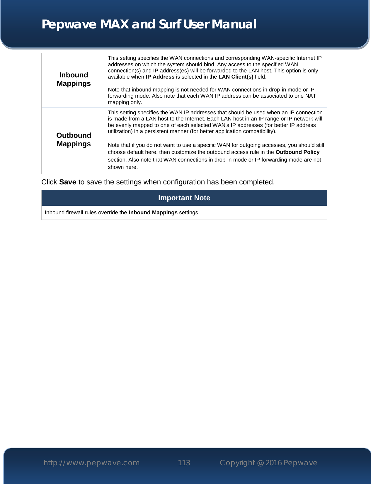  Pepwave MAX and Surf User Manual http://www.pepwave.com 113   Copyright @ 2016 Pepwave   Inbound Mappings This setting specifies the WAN connections and corresponding WAN-specific Internet IP addresses on which the system should bind. Any access to the specified WAN connection(s) and IP address(es) will be forwarded to the LAN host. This option is only available when IP Address is selected in the LAN Client(s) field.  Note that inbound mapping is not needed for WAN connections in drop-in mode or IP forwarding mode. Also note that each WAN IP address can be associated to one NAT mapping only. Outbound Mappings This setting specifies the WAN IP addresses that should be used when an IP connection is made from a LAN host to the Internet. Each LAN host in an IP range or IP network will be evenly mapped to one of each selected WAN&apos;s IP addresses (for better IP address utilization) in a persistent manner (for better application compatibility).   Note that if you do not want to use a specific WAN for outgoing accesses, you should still choose default here, then customize the outbound access rule in the Outbound Policy section. Also note that WAN connections in drop-in mode or IP forwarding mode are not shown here. Click Save to save the settings when configuration has been completed. Important Note Inbound firewall rules override the Inbound Mappings settings.         