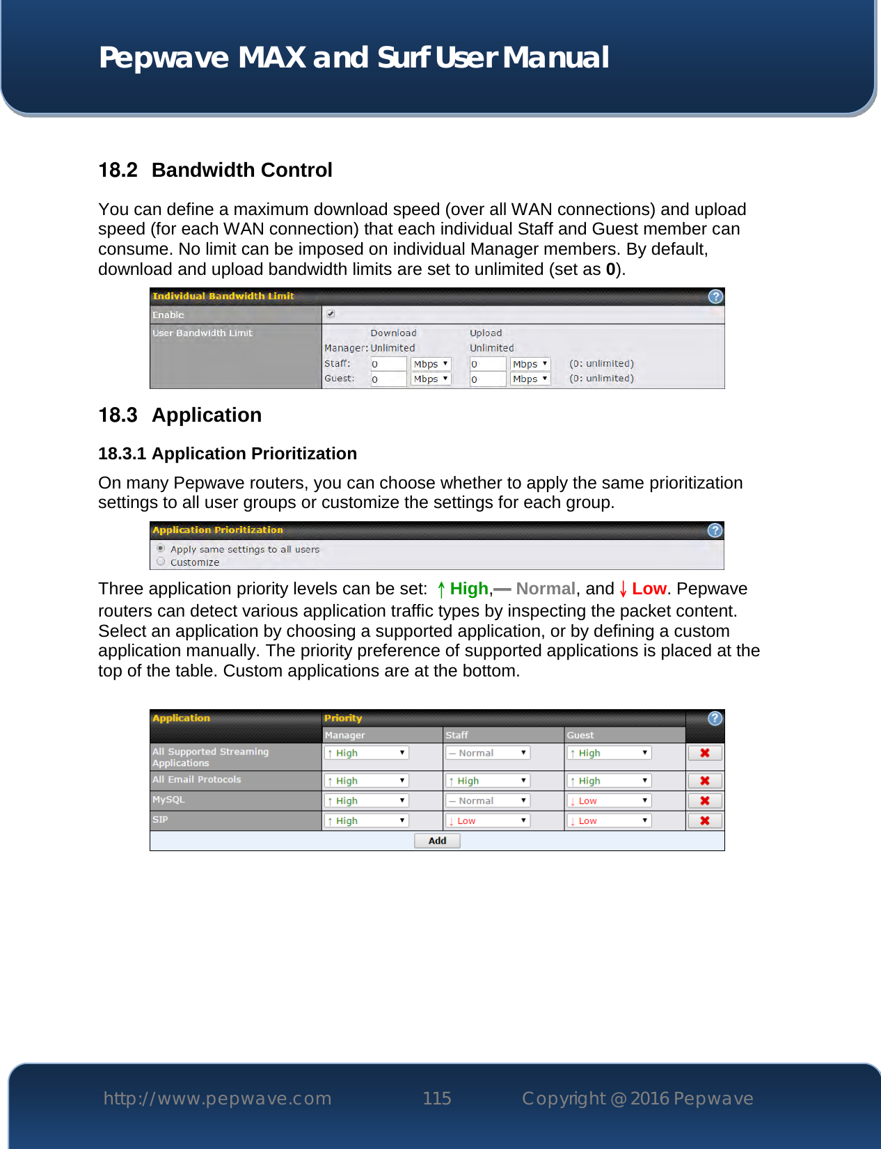  Pepwave MAX and Surf User Manual http://www.pepwave.com 115   Copyright @ 2016 Pepwave    18.2  Bandwidth Control You can define a maximum download speed (over all WAN connections) and upload speed (for each WAN connection) that each individual Staff and Guest member can consume. No limit can be imposed on individual Manager members. By default, download and upload bandwidth limits are set to unlimited (set as 0).  18.3  Application 18.3.1 Application Prioritization On many Pepwave routers, you can choose whether to apply the same prioritization settings to all user groups or customize the settings for each group.   Three application priority levels can be set: ↑High,━ Normal, and↓Low. Pepwave routers can detect various application traffic types by inspecting the packet content. Select an application by choosing a supported application, or by defining a custom application manually. The priority preference of supported applications is placed at the top of the table. Custom applications are at the bottom.       