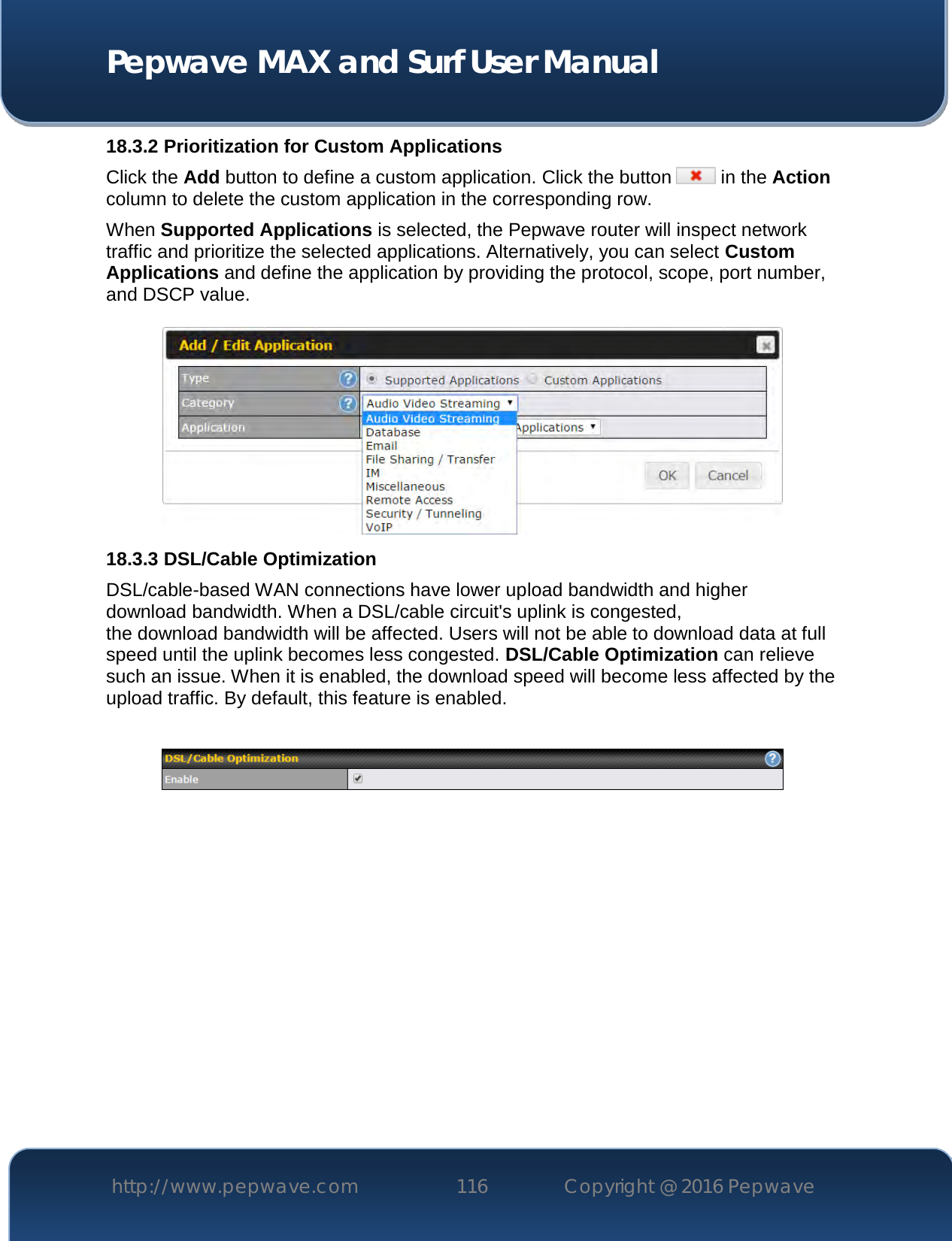  Pepwave MAX and Surf User Manual http://www.pepwave.com 116   Copyright @ 2016 Pepwave   18.3.2 Prioritization for Custom Applications Click the Add button to define a custom application. Click the button   in the Action column to delete the custom application in the corresponding row. When Supported Applications is selected, the Pepwave router will inspect network traffic and prioritize the selected applications. Alternatively, you can select Custom Applications and define the application by providing the protocol, scope, port number, and DSCP value.   18.3.3 DSL/Cable Optimization DSL/cable-based WAN connections have lower upload bandwidth and higher download bandwidth. When a DSL/cable circuit&apos;s uplink is congested, the download bandwidth will be affected. Users will not be able to download data at full speed until the uplink becomes less congested. DSL/Cable Optimization can relieve such an issue. When it is enabled, the download speed will become less affected by the upload traffic. By default, this feature is enabled.    