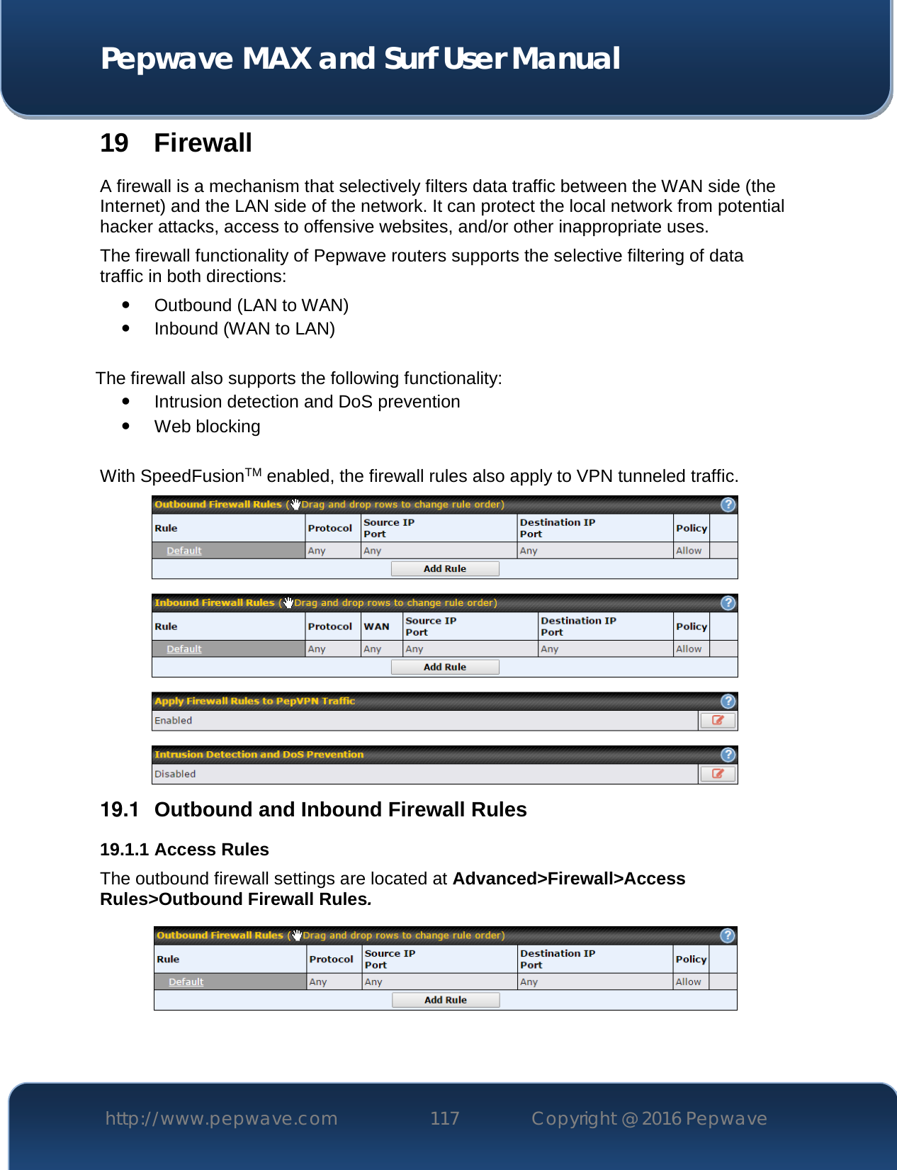  Pepwave MAX and Surf User Manual http://www.pepwave.com 117   Copyright @ 2016 Pepwave   19 Firewall A firewall is a mechanism that selectively filters data traffic between the WAN side (the Internet) and the LAN side of the network. It can protect the local network from potential hacker attacks, access to offensive websites, and/or other inappropriate uses. The firewall functionality of Pepwave routers supports the selective filtering of data traffic in both directions:  Outbound (LAN to WAN)  Inbound (WAN to LAN)  The firewall also supports the following functionality:  Intrusion detection and DoS prevention  Web blocking  With SpeedFusionTM enabled, the firewall rules also apply to VPN tunneled traffic.  19.1  Outbound and Inbound Firewall Rules 19.1.1 Access Rules The outbound firewall settings are located at Advanced&gt;Firewall&gt;Access Rules&gt;Outbound Firewall Rules.   