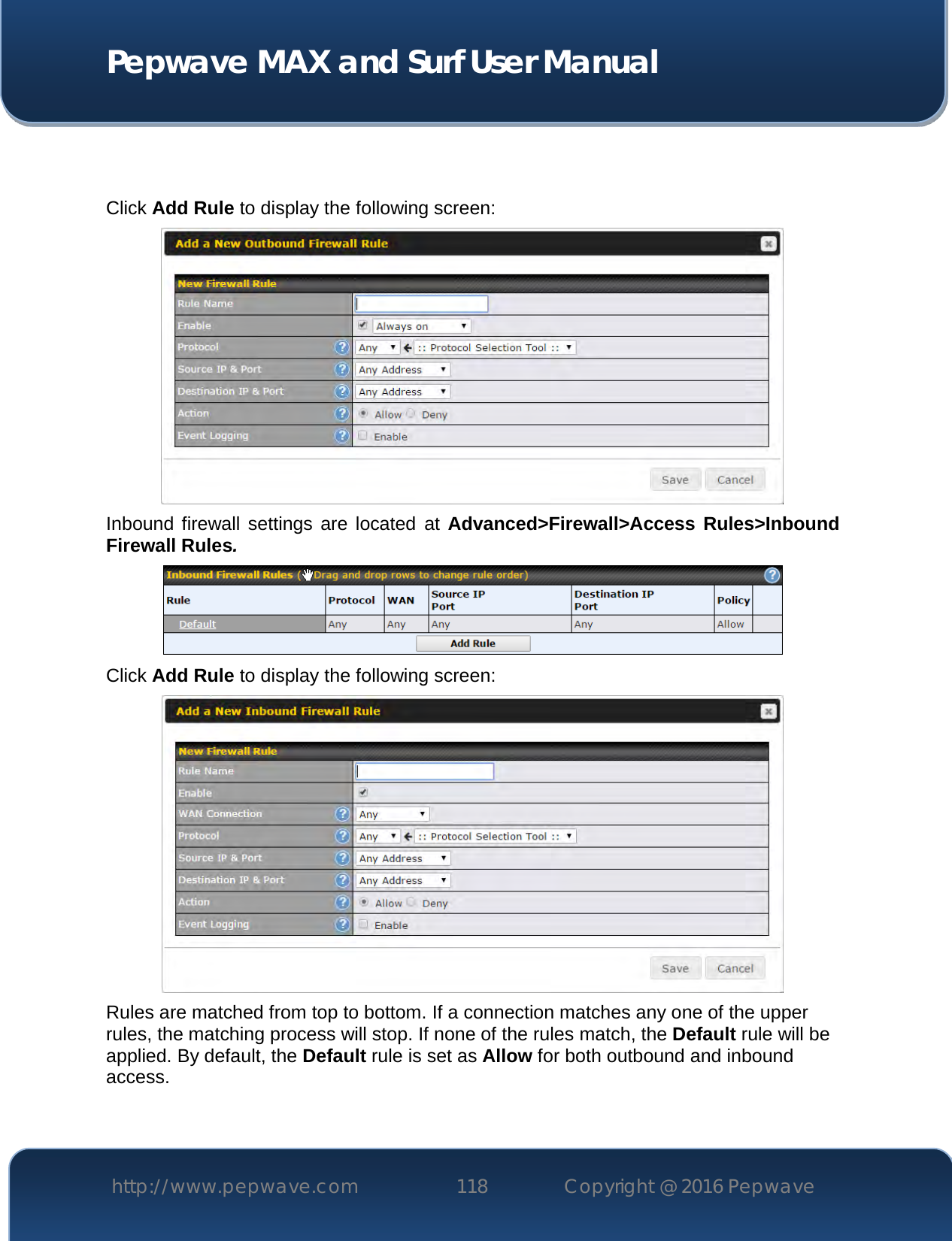  Pepwave MAX and Surf User Manual http://www.pepwave.com 118   Copyright @ 2016 Pepwave     Click Add Rule to display the following screen:  Inbound firewall settings are  located  at Advanced&gt;Firewall&gt;Access  Rules&gt;Inbound Firewall Rules.  Click Add Rule to display the following screen:  Rules are matched from top to bottom. If a connection matches any one of the upper rules, the matching process will stop. If none of the rules match, the Default rule will be applied. By default, the Default rule is set as Allow for both outbound and inbound access.    