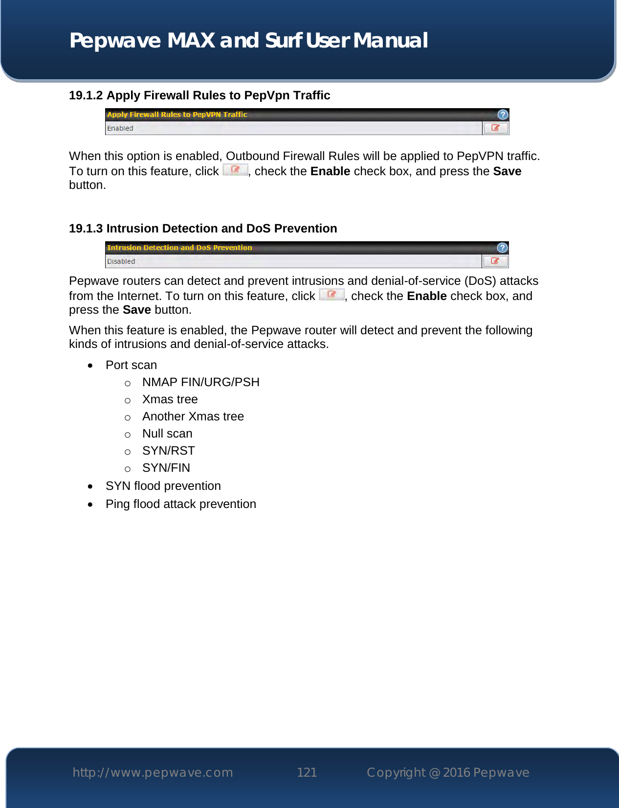  Pepwave MAX and Surf User Manual http://www.pepwave.com 121   Copyright @ 2016 Pepwave   19.1.2 Apply Firewall Rules to PepVpn Traffic   When this option is enabled, Outbound Firewall Rules will be applied to PepVPN traffic. To turn on this feature, click  , check the Enable check box, and press the Save button.  19.1.3 Intrusion Detection and DoS Prevention  Pepwave routers can detect and prevent intrusions and denial-of-service (DoS) attacks from the Internet. To turn on this feature, click  , check the Enable check box, and press the Save button. When this feature is enabled, the Pepwave router will detect and prevent the following kinds of intrusions and denial-of-service attacks.  Port scan o NMAP FIN/URG/PSH o Xmas tree o Another Xmas tree o Null scan o SYN/RST o SYN/FIN  SYN flood prevention  Ping flood attack prevention    