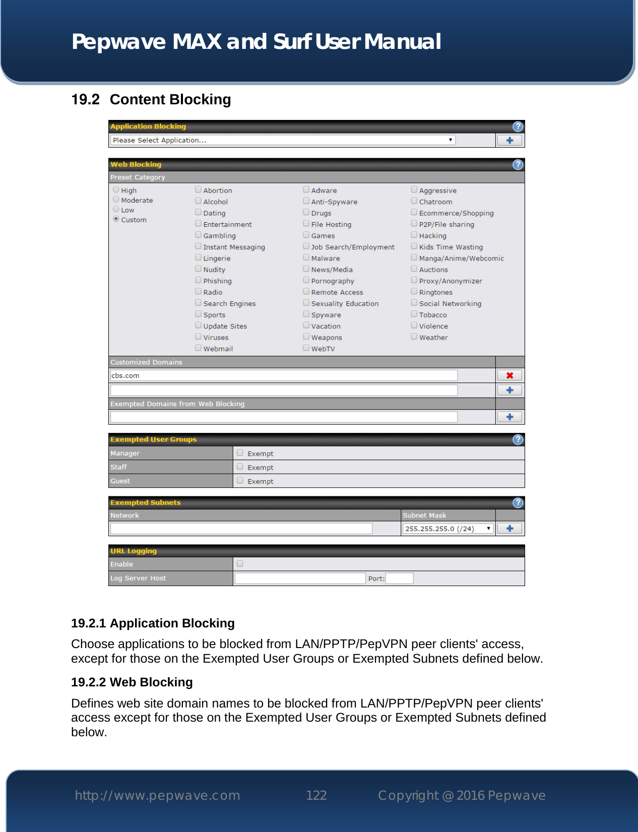  Pepwave MAX and Surf User Manual http://www.pepwave.com 122   Copyright @ 2016 Pepwave   19.2  Content Blocking   19.2.1 Application Blocking Choose applications to be blocked from LAN/PPTP/PepVPN peer clients&apos; access, except for those on the Exempted User Groups or Exempted Subnets defined below. 19.2.2 Web Blocking Defines web site domain names to be blocked from LAN/PPTP/PepVPN peer clients&apos; access except for those on the Exempted User Groups or Exempted Subnets defined below.  