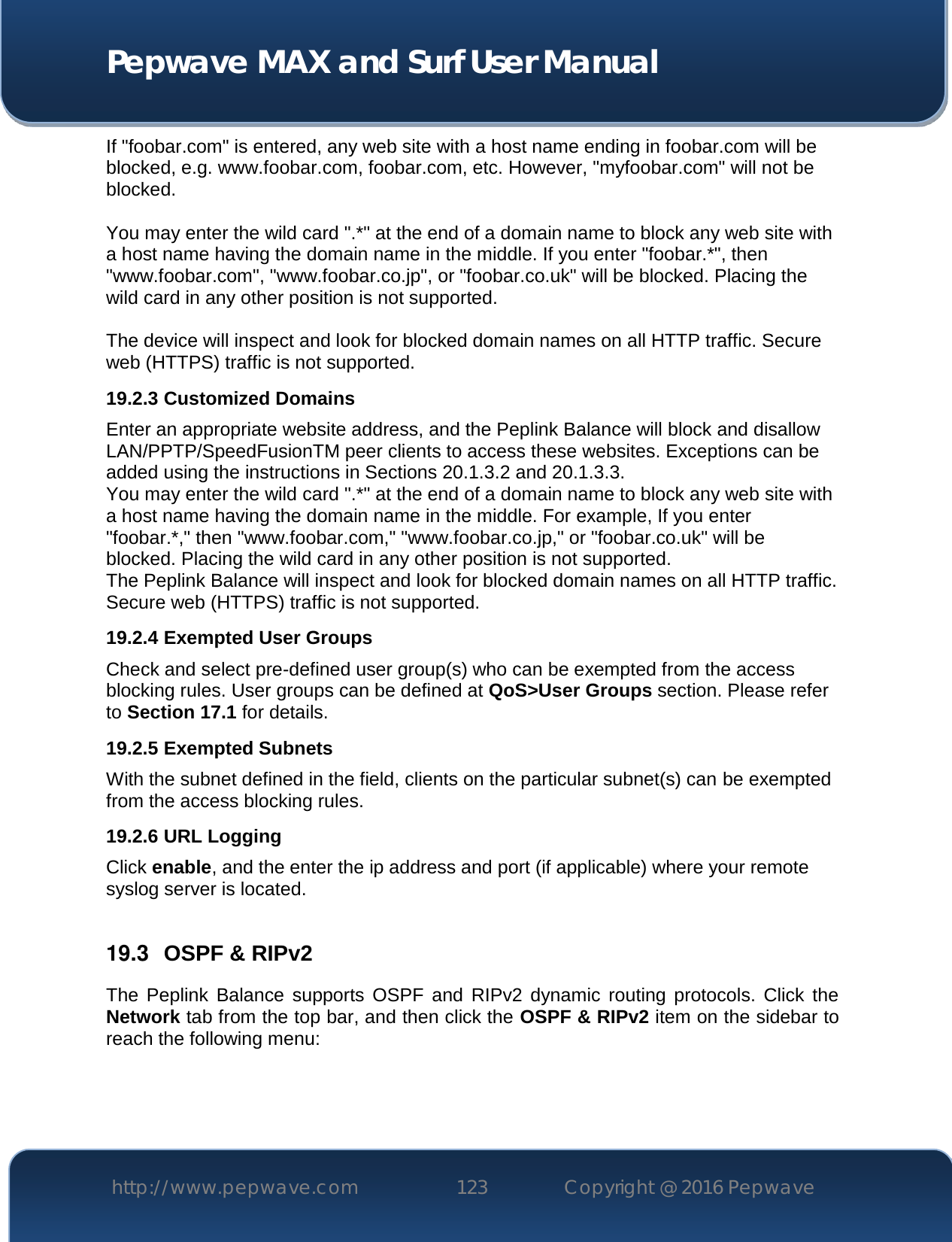  Pepwave MAX and Surf User Manual http://www.pepwave.com 123   Copyright @ 2016 Pepwave   If &quot;foobar.com&quot; is entered, any web site with a host name ending in foobar.com will be blocked, e.g. www.foobar.com, foobar.com, etc. However, &quot;myfoobar.com&quot; will not be blocked.  You may enter the wild card &quot;.*&quot; at the end of a domain name to block any web site with a host name having the domain name in the middle. If you enter &quot;foobar.*&quot;, then &quot;www.foobar.com&quot;, &quot;www.foobar.co.jp&quot;, or &quot;foobar.co.uk&quot; will be blocked. Placing the wild card in any other position is not supported.  The device will inspect and look for blocked domain names on all HTTP traffic. Secure web (HTTPS) traffic is not supported. 19.2.3 Customized Domains Enter an appropriate website address, and the Peplink Balance will block and disallow LAN/PPTP/SpeedFusionTM peer clients to access these websites. Exceptions can be added using the instructions in Sections 20.1.3.2 and 20.1.3.3. You may enter the wild card &quot;.*&quot; at the end of a domain name to block any web site with a host name having the domain name in the middle. For example, If you enter &quot;foobar.*,&quot; then &quot;www.foobar.com,&quot; &quot;www.foobar.co.jp,&quot; or &quot;foobar.co.uk&quot; will be blocked. Placing the wild card in any other position is not supported. The Peplink Balance will inspect and look for blocked domain names on all HTTP traffic. Secure web (HTTPS) traffic is not supported. 19.2.4 Exempted User Groups Check and select pre-defined user group(s) who can be exempted from the access blocking rules. User groups can be defined at QoS&gt;User Groups section. Please refer to Section 17.1 for details. 19.2.5 Exempted Subnets With the subnet defined in the field, clients on the particular subnet(s) can be exempted from the access blocking rules. 19.2.6 URL Logging Click enable, and the enter the ip address and port (if applicable) where your remote syslog server is located.  19.3  OSPF &amp; RIPv2 The Peplink  Balance  supports  OSPF  and  RIPv2  dynamic  routing  protocols.  Click  the Network tab from the top bar, and then click the OSPF &amp; RIPv2 item on the sidebar to reach the following menu: 