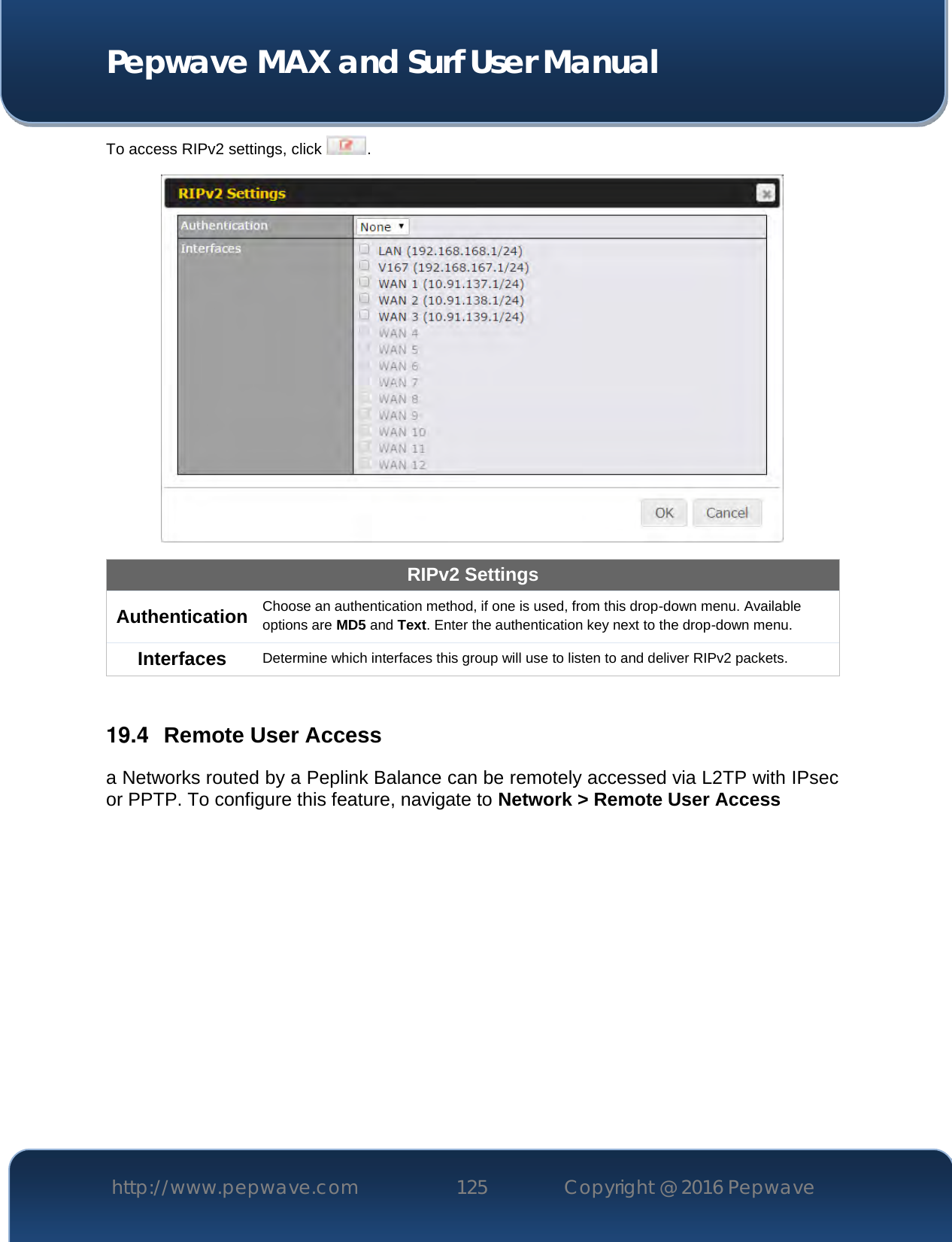  Pepwave MAX and Surf User Manual http://www.pepwave.com 125   Copyright @ 2016 Pepwave   To access RIPv2 settings, click  .  RIPv2 Settings Authentication Choose an authentication method, if one is used, from this drop-down menu. Available options are MD5 and Text. Enter the authentication key next to the drop-down menu. Interfaces Determine which interfaces this group will use to listen to and deliver RIPv2 packets.  19.4  Remote User Access a Networks routed by a Peplink Balance can be remotely accessed via L2TP with IPsec or PPTP. To configure this feature, navigate to Network &gt; Remote User Access  