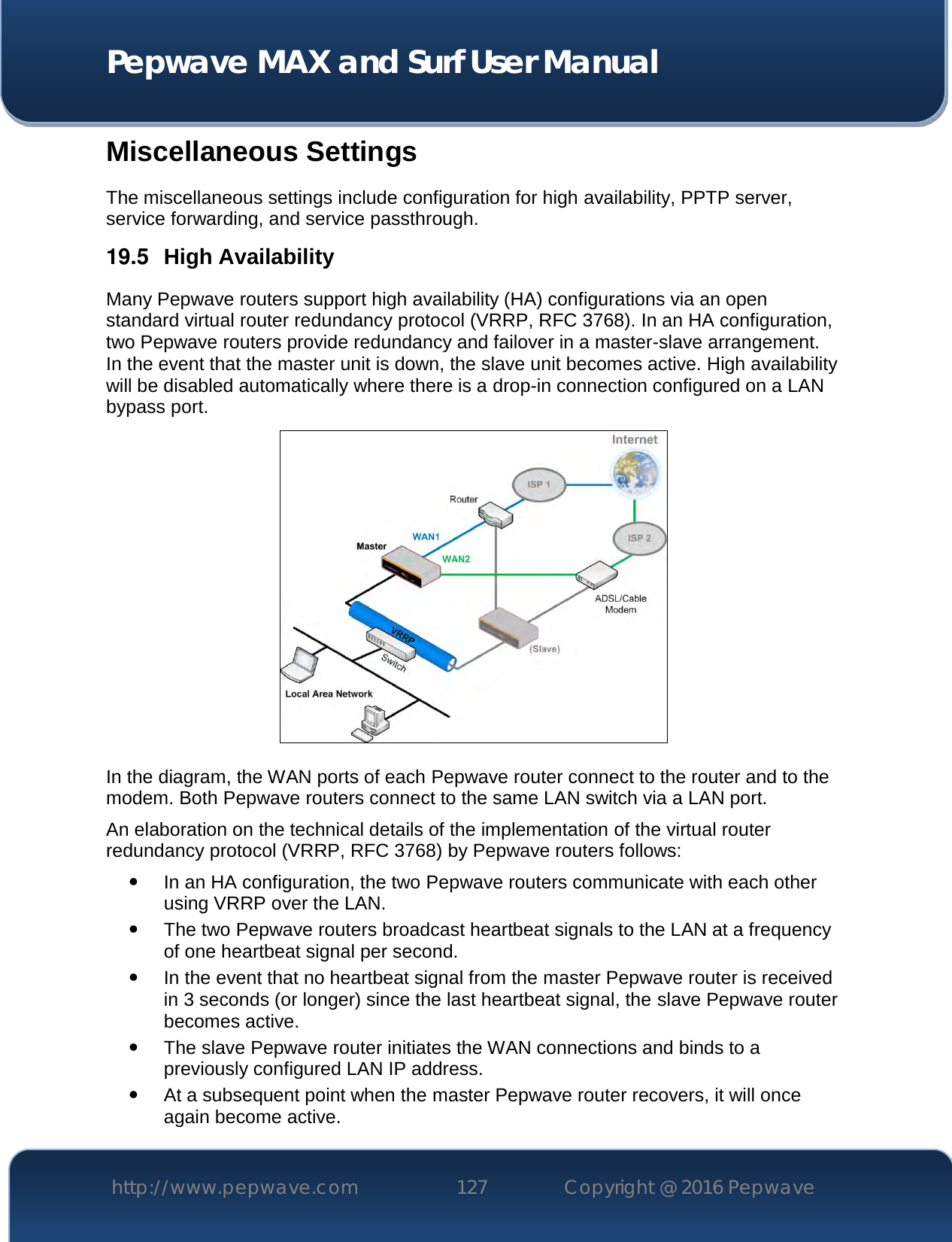  Pepwave MAX and Surf User Manual http://www.pepwave.com 127   Copyright @ 2016 Pepwave   Miscellaneous Settings The miscellaneous settings include configuration for high availability, PPTP server, service forwarding, and service passthrough. 19.5  High Availability Many Pepwave routers support high availability (HA) configurations via an open standard virtual router redundancy protocol (VRRP, RFC 3768). In an HA configuration, two Pepwave routers provide redundancy and failover in a master-slave arrangement. In the event that the master unit is down, the slave unit becomes active. High availability will be disabled automatically where there is a drop-in connection configured on a LAN bypass port.  In the diagram, the WAN ports of each Pepwave router connect to the router and to the modem. Both Pepwave routers connect to the same LAN switch via a LAN port. An elaboration on the technical details of the implementation of the virtual router redundancy protocol (VRRP, RFC 3768) by Pepwave routers follows:  In an HA configuration, the two Pepwave routers communicate with each other using VRRP over the LAN.  The two Pepwave routers broadcast heartbeat signals to the LAN at a frequency of one heartbeat signal per second.    In the event that no heartbeat signal from the master Pepwave router is received in 3 seconds (or longer) since the last heartbeat signal, the slave Pepwave router becomes active.  The slave Pepwave router initiates the WAN connections and binds to a previously configured LAN IP address.  At a subsequent point when the master Pepwave router recovers, it will once again become active. 