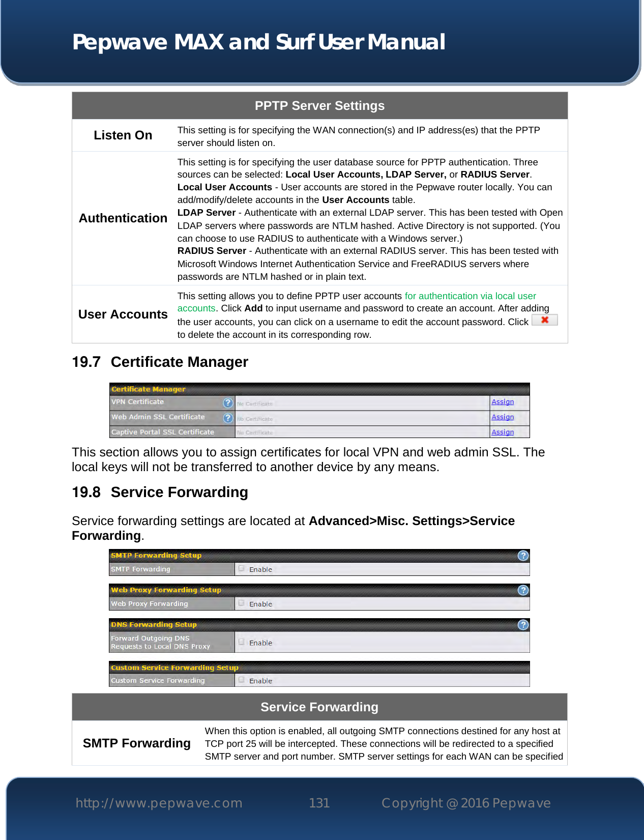  Pepwave MAX and Surf User Manual http://www.pepwave.com 131   Copyright @ 2016 Pepwave   PPTP Server Settings Listen On This setting is for specifying the WAN connection(s) and IP address(es) that the PPTP server should listen on. Authentication This setting is for specifying the user database source for PPTP authentication. Three sources can be selected: Local User Accounts, LDAP Server, or RADIUS Server. Local User Accounts - User accounts are stored in the Pepwave router locally. You can add/modify/delete accounts in the User Accounts table. LDAP Server - Authenticate with an external LDAP server. This has been tested with Open LDAP servers where passwords are NTLM hashed. Active Directory is not supported. (You can choose to use RADIUS to authenticate with a Windows server.) RADIUS Server - Authenticate with an external RADIUS server. This has been tested with Microsoft Windows Internet Authentication Service and FreeRADIUS servers where passwords are NTLM hashed or in plain text. User Accounts This setting allows you to define PPTP user accounts for authentication via local user accounts. Click Add to input username and password to create an account. After adding the user accounts, you can click on a username to edit the account password. Click   to delete the account in its corresponding row. 19.7  Certificate Manager  This section allows you to assign certificates for local VPN and web admin SSL. The local keys will not be transferred to another device by any means. 19.8  Service Forwarding Service forwarding settings are located at Advanced&gt;Misc. Settings&gt;Service Forwarding.  Service Forwarding SMTP Forwarding When this option is enabled, all outgoing SMTP connections destined for any host at TCP port 25 will be intercepted. These connections will be redirected to a specified SMTP server and port number. SMTP server settings for each WAN can be specified 