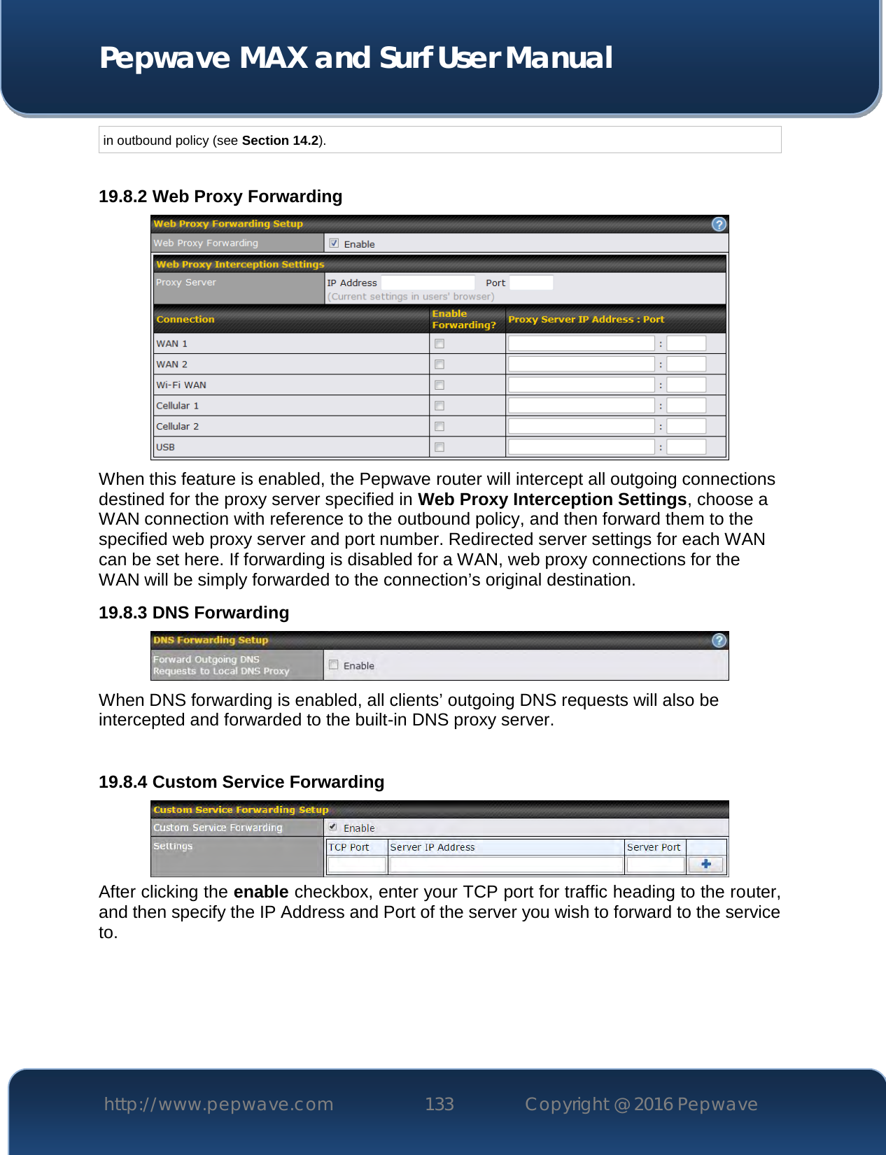  Pepwave MAX and Surf User Manual http://www.pepwave.com 133   Copyright @ 2016 Pepwave   in outbound policy (see Section 14.2).  19.8.2 Web Proxy Forwarding  When this feature is enabled, the Pepwave router will intercept all outgoing connections destined for the proxy server specified in Web Proxy Interception Settings, choose a WAN connection with reference to the outbound policy, and then forward them to the specified web proxy server and port number. Redirected server settings for each WAN can be set here. If forwarding is disabled for a WAN, web proxy connections for the WAN will be simply forwarded to the connection’s original destination. 19.8.3 DNS Forwarding  When DNS forwarding is enabled, all clients’ outgoing DNS requests will also be intercepted and forwarded to the built-in DNS proxy server.    19.8.4 Custom Service Forwarding  After clicking the enable checkbox, enter your TCP port for traffic heading to the router, and then specify the IP Address and Port of the server you wish to forward to the service to.  