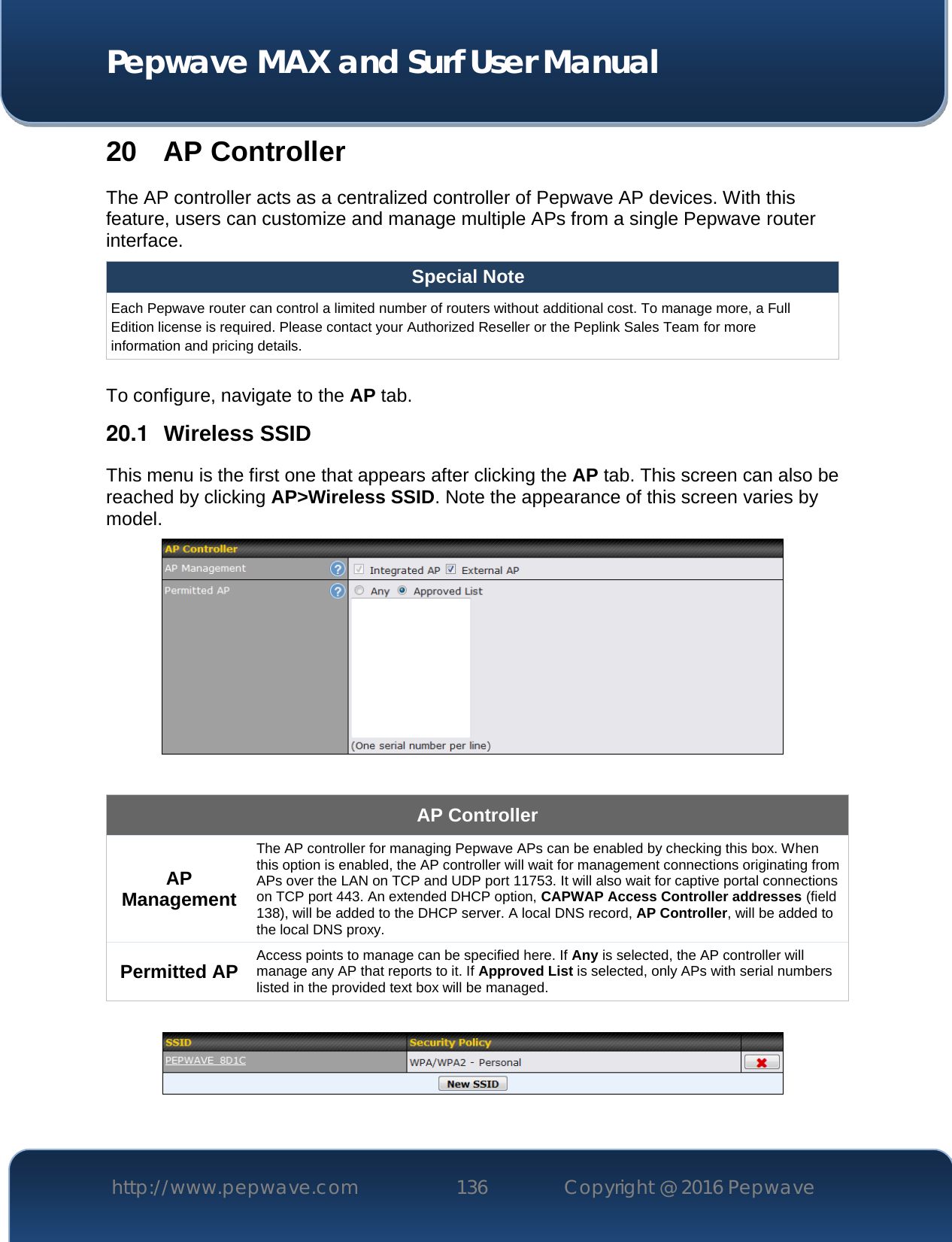  Pepwave MAX and Surf User Manual http://www.pepwave.com 136   Copyright @ 2016 Pepwave   20 AP Controller The AP controller acts as a centralized controller of Pepwave AP devices. With this feature, users can customize and manage multiple APs from a single Pepwave router interface. Special Note Each Pepwave router can control a limited number of routers without additional cost. To manage more, a Full Edition license is required. Please contact your Authorized Reseller or the Peplink Sales Team for more information and pricing details.  To configure, navigate to the AP tab. 20.1  Wireless SSID This menu is the first one that appears after clicking the AP tab. This screen can also be reached by clicking AP&gt;Wireless SSID. Note the appearance of this screen varies by model.   AP Controller AP Management The AP controller for managing Pepwave APs can be enabled by checking this box. When this option is enabled, the AP controller will wait for management connections originating from APs over the LAN on TCP and UDP port 11753. It will also wait for captive portal connections on TCP port 443. An extended DHCP option, CAPWAP Access Controller addresses (field 138), will be added to the DHCP server. A local DNS record, AP Controller, will be added to the local DNS proxy. Permitted AP Access points to manage can be specified here. If Any is selected, the AP controller will manage any AP that reports to it. If Approved List is selected, only APs with serial numbers listed in the provided text box will be managed.   