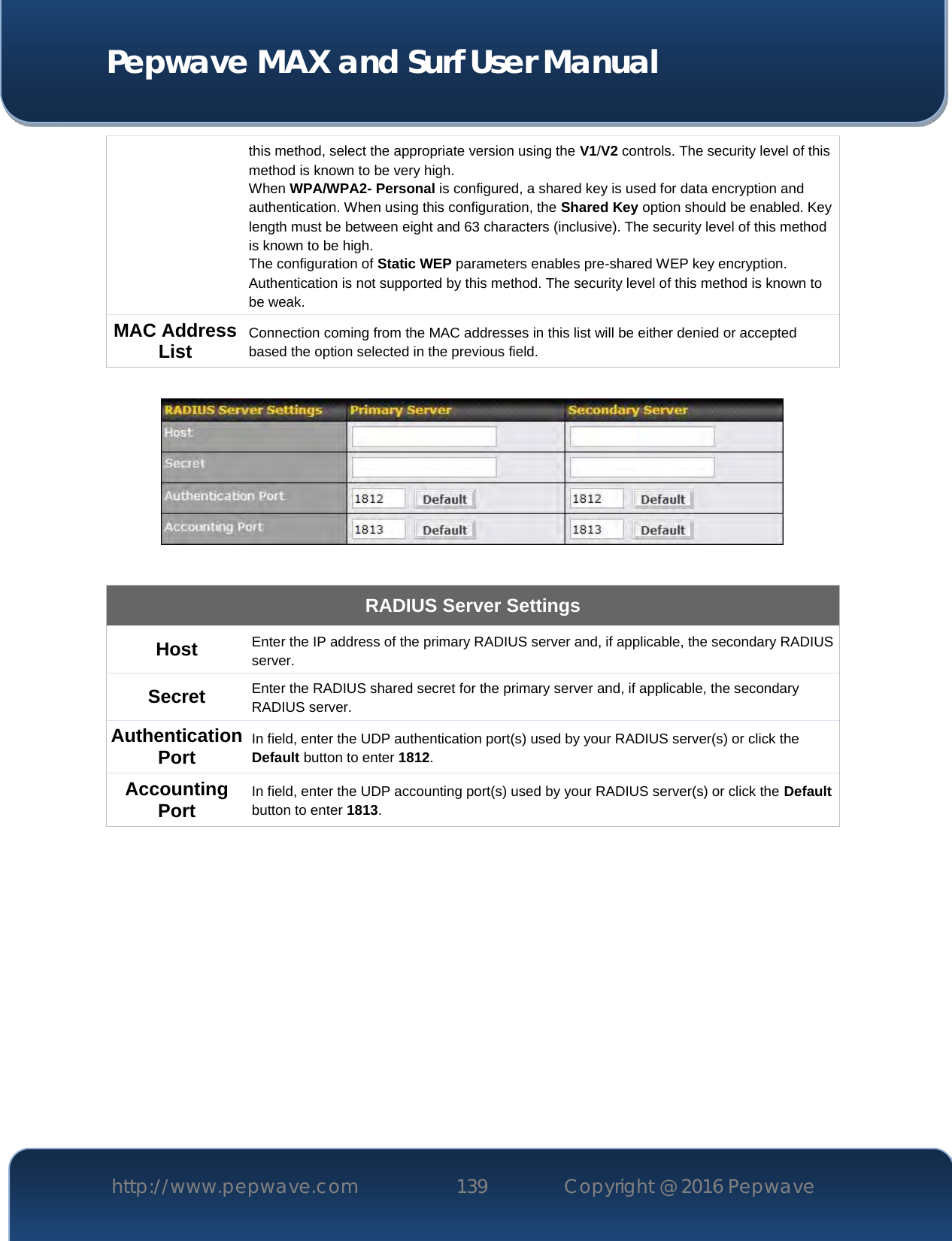  Pepwave MAX and Surf User Manual http://www.pepwave.com 139   Copyright @ 2016 Pepwave   this method, select the appropriate version using the V1/V2 controls. The security level of this method is known to be very high. When WPA/WPA2- Personal is configured, a shared key is used for data encryption and authentication. When using this configuration, the Shared Key option should be enabled. Key length must be between eight and 63 characters (inclusive). The security level of this method is known to be high. The configuration of Static WEP parameters enables pre-shared WEP key encryption. Authentication is not supported by this method. The security level of this method is known to be weak.   MAC Address List Connection coming from the MAC addresses in this list will be either denied or accepted based the option selected in the previous field.    RADIUS Server Settings Host Enter the IP address of the primary RADIUS server and, if applicable, the secondary RADIUS server. Secret Enter the RADIUS shared secret for the primary server and, if applicable, the secondary RADIUS server. Authentication Port In field, enter the UDP authentication port(s) used by your RADIUS server(s) or click the Default button to enter 1812. Accounting Port In field, enter the UDP accounting port(s) used by your RADIUS server(s) or click the Default button to enter 1813.           