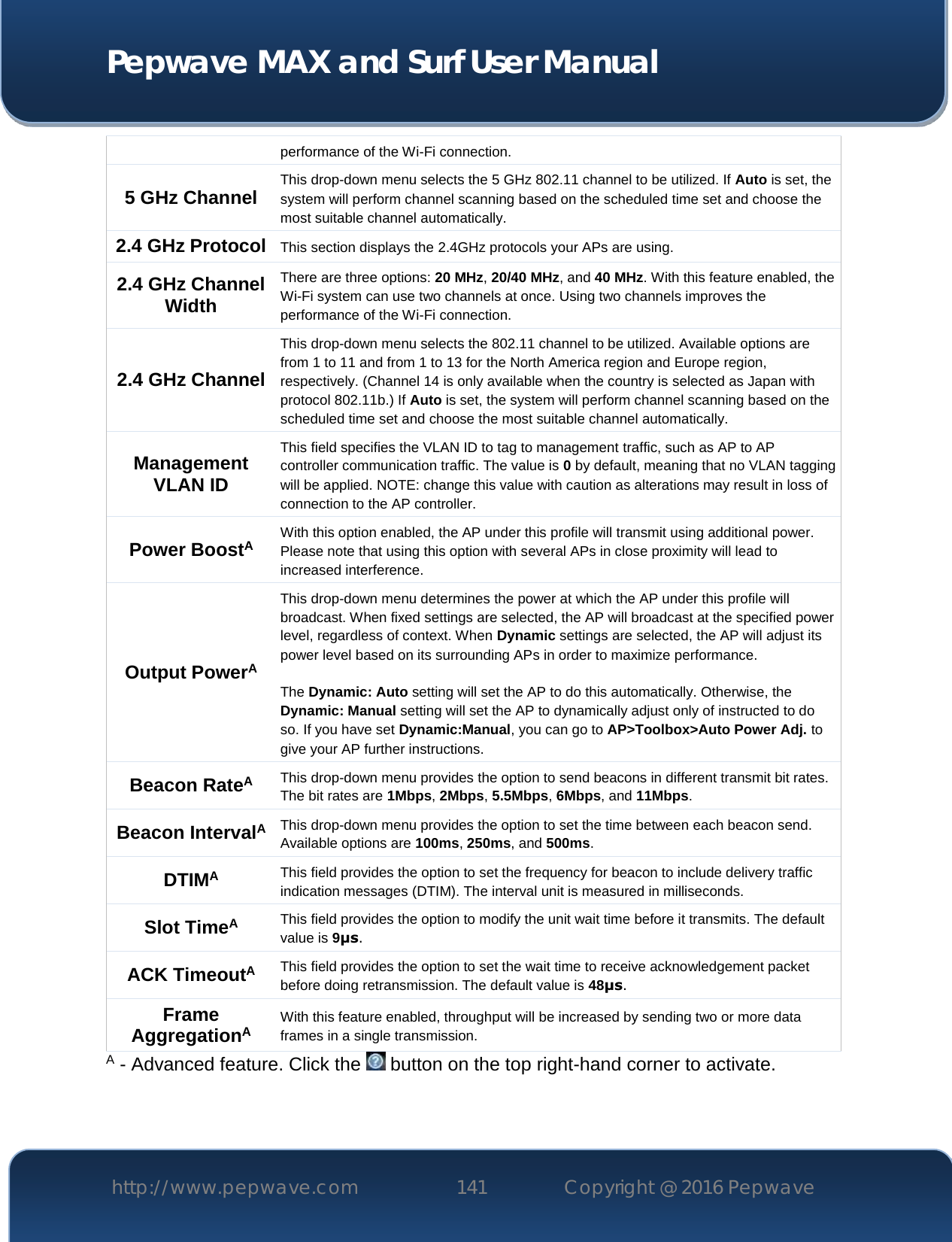  Pepwave MAX and Surf User Manual http://www.pepwave.com 141   Copyright @ 2016 Pepwave   performance of the Wi-Fi connection.  5 GHz Channel This drop-down menu selects the 5 GHz 802.11 channel to be utilized. If Auto is set, the system will perform channel scanning based on the scheduled time set and choose the most suitable channel automatically. 2.4 GHz Protocol This section displays the 2.4GHz protocols your APs are using. 2.4 GHz Channel Width There are three options: 20 MHz, 20/40 MHz, and 40 MHz. With this feature enabled, the Wi-Fi system can use two channels at once. Using two channels improves the performance of the Wi-Fi connection. 2.4 GHz Channel This drop-down menu selects the 802.11 channel to be utilized. Available options are from 1 to 11 and from 1 to 13 for the North America region and Europe region, respectively. (Channel 14 is only available when the country is selected as Japan with protocol 802.11b.) If Auto is set, the system will perform channel scanning based on the scheduled time set and choose the most suitable channel automatically. Management VLAN ID This field specifies the VLAN ID to tag to management traffic, such as AP to AP controller communication traffic. The value is 0 by default, meaning that no VLAN tagging will be applied. NOTE: change this value with caution as alterations may result in loss of connection to the AP controller. Power BoostA With this option enabled, the AP under this profile will transmit using additional power. Please note that using this option with several APs in close proximity will lead to increased interference. Output PowerA This drop-down menu determines the power at which the AP under this profile will broadcast. When fixed settings are selected, the AP will broadcast at the specified power level, regardless of context. When Dynamic settings are selected, the AP will adjust its power level based on its surrounding APs in order to maximize performance.   The Dynamic: Auto setting will set the AP to do this automatically. Otherwise, the Dynamic: Manual setting will set the AP to dynamically adjust only of instructed to do so. If you have set Dynamic:Manual, you can go to AP&gt;Toolbox&gt;Auto Power Adj. to give your AP further instructions. Beacon RateA This drop-down menu provides the option to send beacons in different transmit bit rates. The bit rates are 1Mbps, 2Mbps, 5.5Mbps, 6Mbps, and 11Mbps. Beacon IntervalA This drop-down menu provides the option to set the time between each beacon send. Available options are 100ms, 250ms, and 500ms. DTIMA This field provides the option to set the frequency for beacon to include delivery traffic indication messages (DTIM). The interval unit is measured in milliseconds. Slot TimeA This field provides the option to modify the unit wait time before it transmits. The default value is 9μs. ACK TimeoutA This field provides the option to set the wait time to receive acknowledgement packet before doing retransmission. The default value is 48μs. Frame AggregationA With this feature enabled, throughput will be increased by sending two or more data frames in a single transmission. A - Advanced feature. Click the   button on the top right-hand corner to activate. 