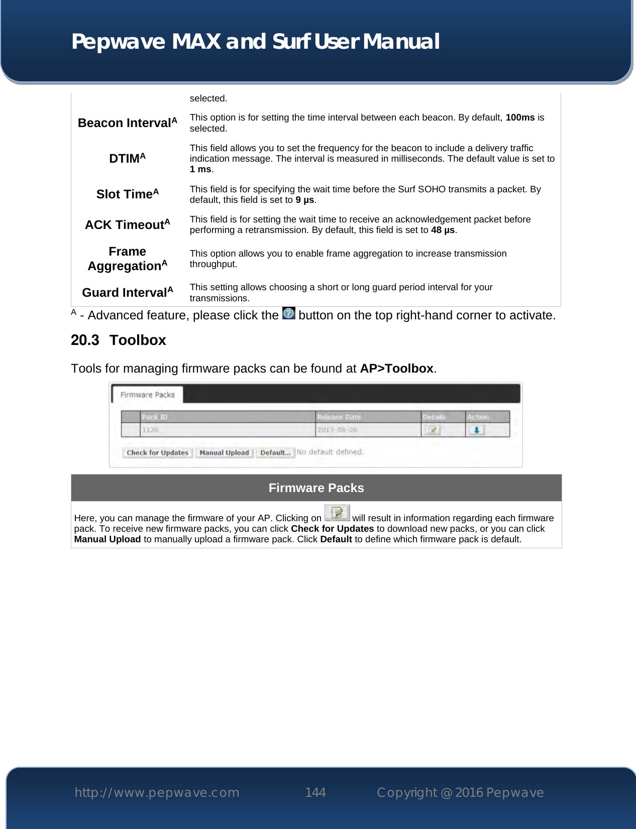  Pepwave MAX and Surf User Manual http://www.pepwave.com 144   Copyright @ 2016 Pepwave   selected.  Beacon IntervalA This option is for setting the time interval between each beacon. By default, 100ms is selected.  DTIMA This field allows you to set the frequency for the beacon to include a delivery traffic indication message. The interval is measured in milliseconds. The default value is set to 1 ms. Slot TimeA This field is for specifying the wait time before the Surf SOHO transmits a packet. By default, this field is set to 9 µs.  ACK TimeoutA This field is for setting the wait time to receive an acknowledgement packet before performing a retransmission. By default, this field is set to 48 µs. Frame AggregationA This option allows you to enable frame aggregation to increase transmission throughput. Guard IntervalA This setting allows choosing a short or long guard period interval for your transmissions. A - Advanced feature, please click the   button on the top right-hand corner to activate. 20.3  Toolbox Tools for managing firmware packs can be found at AP&gt;Toolbox.  Firmware Packs Here, you can manage the firmware of your AP. Clicking on   will result in information regarding each firmware pack. To receive new firmware packs, you can click Check for Updates to download new packs, or you can click Manual Upload to manually upload a firmware pack. Click Default to define which firmware pack is default.           