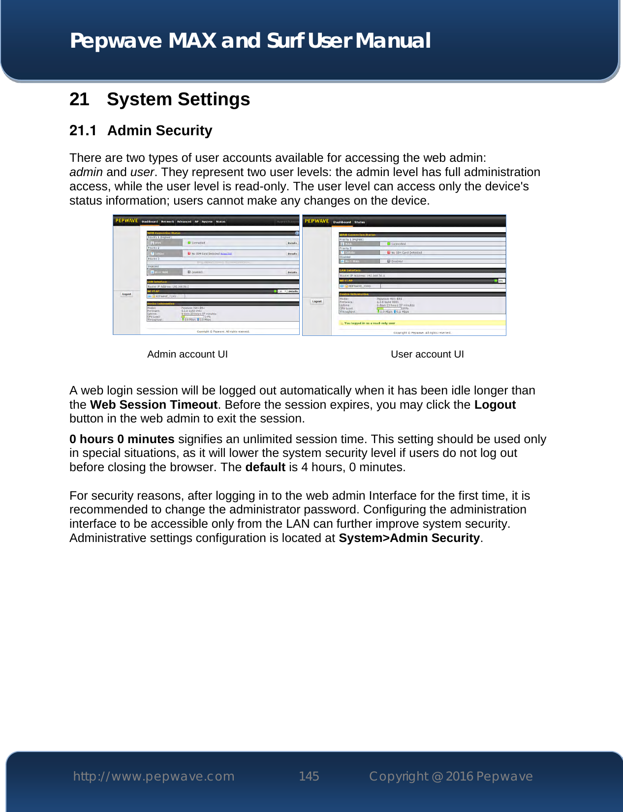  Pepwave MAX and Surf User Manual http://www.pepwave.com 145   Copyright @ 2016 Pepwave   21 System Settings 21.1  Admin Security There are two types of user accounts available for accessing the web admin: admin and user. They represent two user levels: the admin level has full administration access, while the user level is read-only. The user level can access only the device&apos;s status information; users cannot make any changes on the device.    A web login session will be logged out automatically when it has been idle longer than the Web Session Timeout. Before the session expires, you may click the Logout button in the web admin to exit the session. 0 hours 0 minutes signifies an unlimited session time. This setting should be used only in special situations, as it will lower the system security level if users do not log out before closing the browser. The default is 4 hours, 0 minutes.  For security reasons, after logging in to the web admin Interface for the first time, it is recommended to change the administrator password. Configuring the administration interface to be accessible only from the LAN can further improve system security. Administrative settings configuration is located at System&gt;Admin Security.             Admin account UI User account UI 