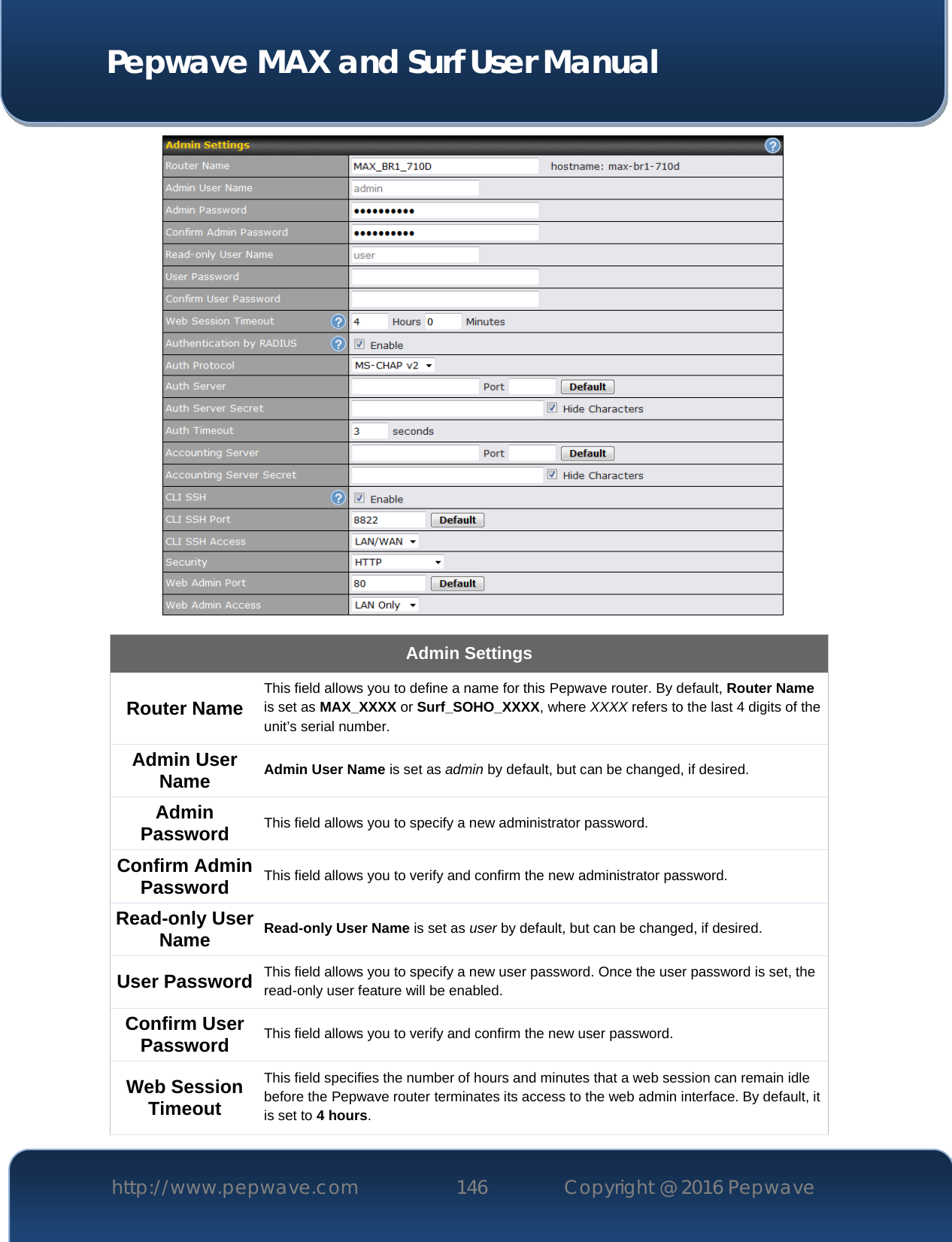  Pepwave MAX and Surf User Manual http://www.pepwave.com 146   Copyright @ 2016 Pepwave    Admin Settings Router Name This field allows you to define a name for this Pepwave router. By default, Router Name is set as MAX_XXXX or Surf_SOHO_XXXX, where XXXX refers to the last 4 digits of the unit’s serial number. Admin User Name Admin User Name is set as admin by default, but can be changed, if desired. Admin Password This field allows you to specify a new administrator password. Confirm Admin Password This field allows you to verify and confirm the new administrator password. Read-only User Name Read-only User Name is set as user by default, but can be changed, if desired. User Password This field allows you to specify a new user password. Once the user password is set, the read-only user feature will be enabled. Confirm User Password This field allows you to verify and confirm the new user password. Web Session Timeout This field specifies the number of hours and minutes that a web session can remain idle before the Pepwave router terminates its access to the web admin interface. By default, it is set to 4 hours. 