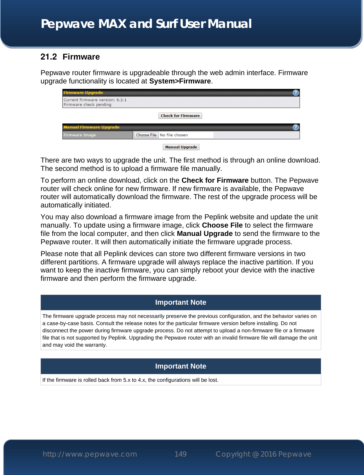  Pepwave MAX and Surf User Manual http://www.pepwave.com 149   Copyright @ 2016 Pepwave   21.2  Firmware Pepwave router firmware is upgradeable through the web admin interface. Firmware upgrade functionality is located at System&gt;Firmware.  There are two ways to upgrade the unit. The first method is through an online download. The second method is to upload a firmware file manually. To perform an online download, click on the Check for Firmware button. The Pepwave router will check online for new firmware. If new firmware is available, the Pepwave router will automatically download the firmware. The rest of the upgrade process will be automatically initiated. You may also download a firmware image from the Peplink website and update the unit manually. To update using a firmware image, click Choose File to select the firmware file from the local computer, and then click Manual Upgrade to send the firmware to the Pepwave router. It will then automatically initiate the firmware upgrade process. Please note that all Peplink devices can store two different firmware versions in two different partitions. A firmware upgrade will always replace the inactive partition. If you want to keep the inactive firmware, you can simply reboot your device with the inactive firmware and then perform the firmware upgrade.  Important Note The firmware upgrade process may not necessarily preserve the previous configuration, and the behavior varies on a case-by-case basis. Consult the release notes for the particular firmware version before installing. Do not disconnect the power during firmware upgrade process. Do not attempt to upload a non-firmware file or a firmware file that is not supported by Peplink. Upgrading the Pepwave router with an invalid firmware file will damage the unit and may void the warranty.  Important Note If the firmware is rolled back from 5.x to 4.x, the configurations will be lost.     