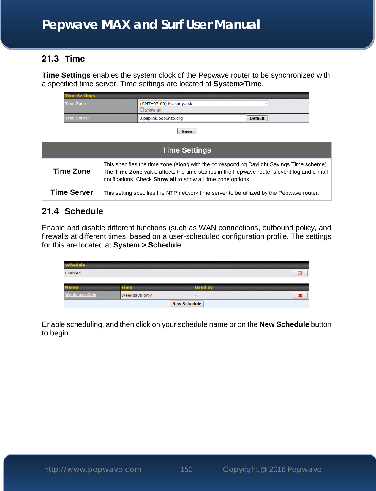  Pepwave MAX and Surf User Manual http://www.pepwave.com 150   Copyright @ 2016 Pepwave   21.3  Time Time Settings enables the system clock of the Pepwave router to be synchronized with a specified time server. Time settings are located at System&gt;Time.  Time Settings Time Zone This specifies the time zone (along with the corresponding Daylight Savings Time scheme). The Time Zone value affects the time stamps in the Pepwave router’s event log and e-mail notifications. Check Show all to show all time zone options. Time Server This setting specifies the NTP network time server to be utilized by the Pepwave router. 21.4  Schedule Enable and disable different functions (such as WAN connections, outbound policy, and firewalls at different times, based on a user-scheduled configuration profile. The settings for this are located at System &gt; Schedule    Enable scheduling, and then click on your schedule name or on the New Schedule button to begin.  