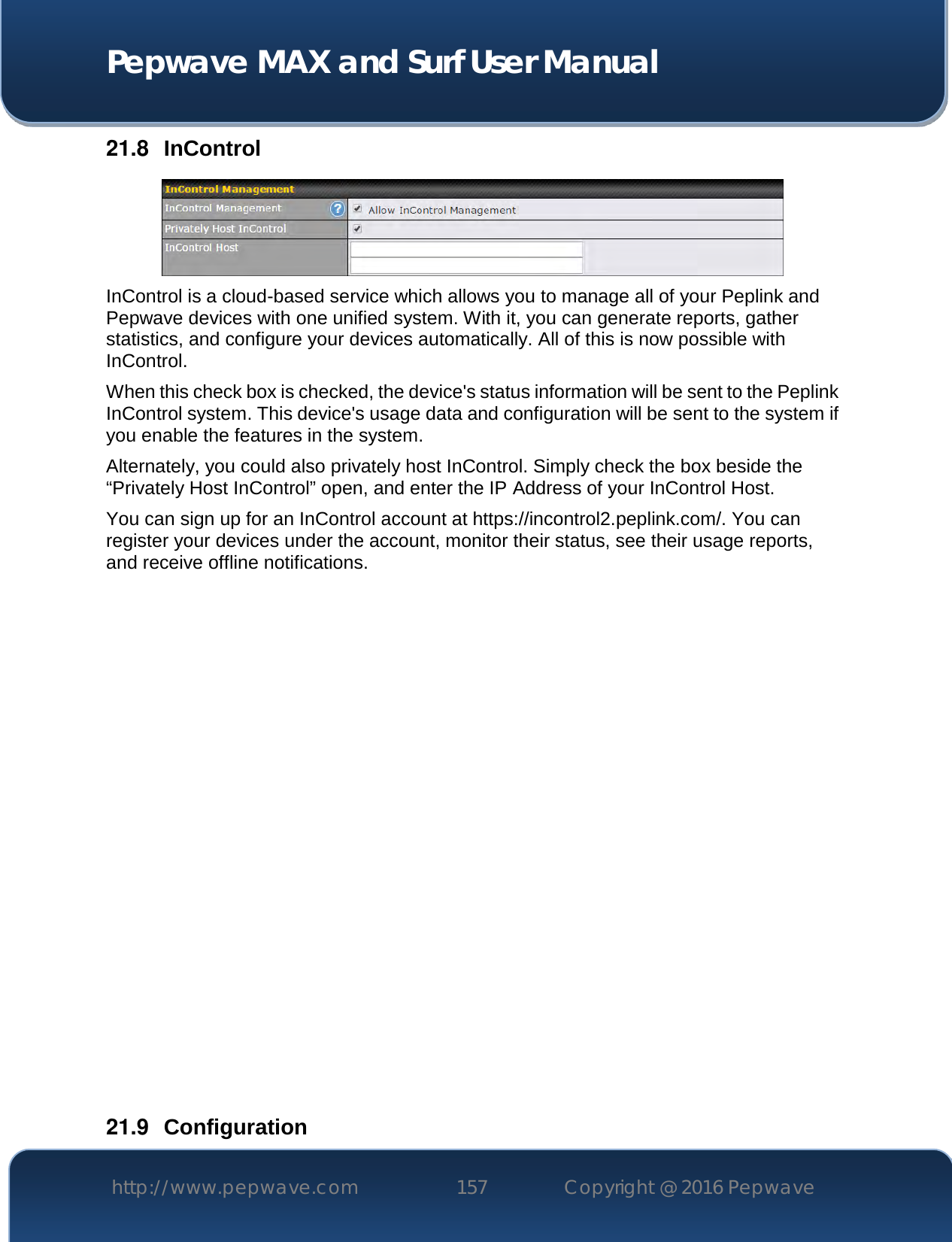  Pepwave MAX and Surf User Manual http://www.pepwave.com 157   Copyright @ 2016 Pepwave   21.8  InControl  InControl is a cloud-based service which allows you to manage all of your Peplink and Pepwave devices with one unified system. With it, you can generate reports, gather statistics, and configure your devices automatically. All of this is now possible with InControl. When this check box is checked, the device&apos;s status information will be sent to the Peplink InControl system. This device&apos;s usage data and configuration will be sent to the system if you enable the features in the system. Alternately, you could also privately host InControl. Simply check the box beside the “Privately Host InControl” open, and enter the IP Address of your InControl Host. You can sign up for an InControl account at https://incontrol2.peplink.com/. You can register your devices under the account, monitor their status, see their usage reports, and receive offline notifications.                  21.9  Configuration 