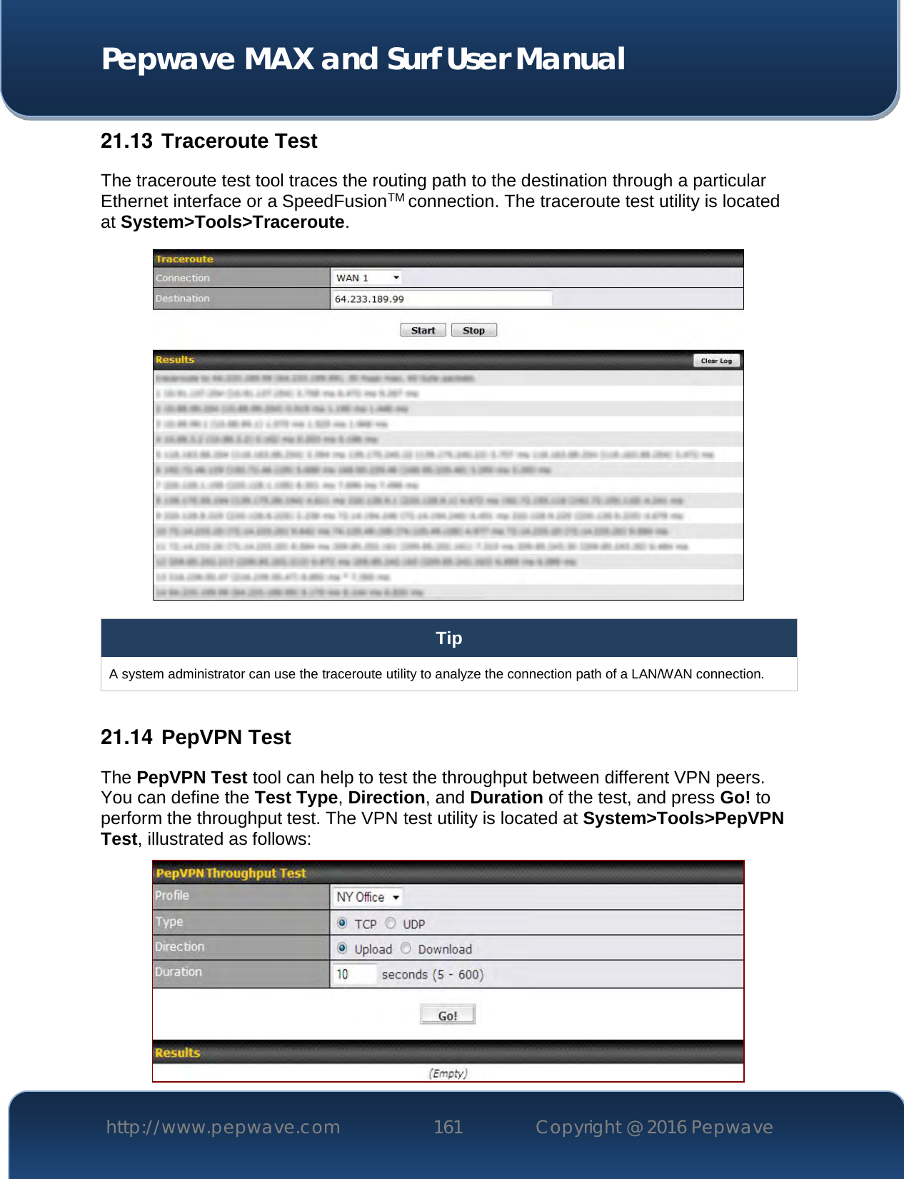  Pepwave MAX and Surf User Manual http://www.pepwave.com 161   Copyright @ 2016 Pepwave   21.13  Traceroute Test The traceroute test tool traces the routing path to the destination through a particular Ethernet interface or a SpeedFusionTM connection. The traceroute test utility is located at System&gt;Tools&gt;Traceroute.  Tip A system administrator can use the traceroute utility to analyze the connection path of a LAN/WAN connection.  21.14  PepVPN Test The PepVPN Test tool can help to test the throughput between different VPN peers. You can define the Test Type, Direction, and Duration of the test, and press Go! to perform the throughput test. The VPN test utility is located at System&gt;Tools&gt;PepVPN Test, illustrated as follows:  