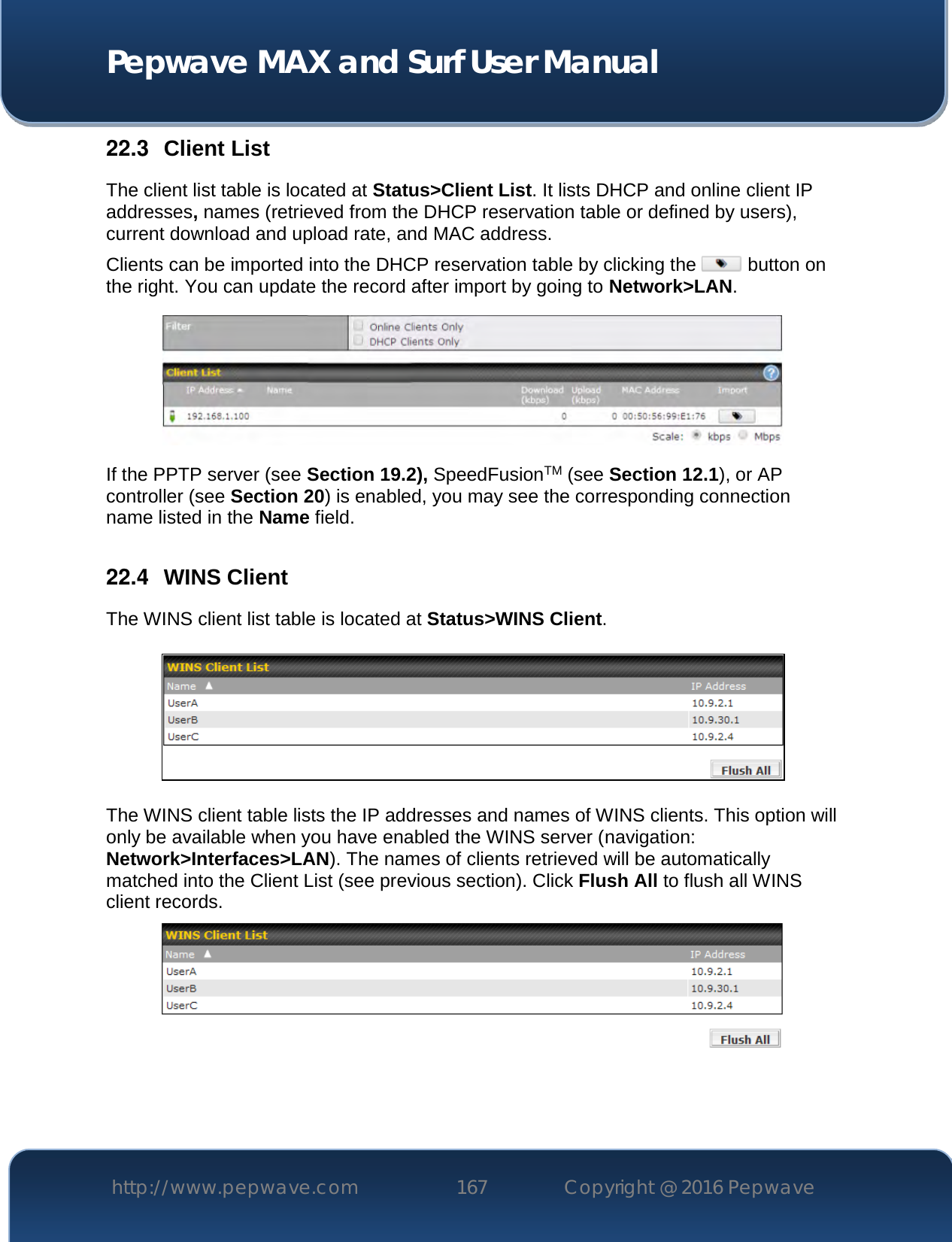  Pepwave MAX and Surf User Manual http://www.pepwave.com 167   Copyright @ 2016 Pepwave   22.3  Client List The client list table is located at Status&gt;Client List. It lists DHCP and online client IP addresses, names (retrieved from the DHCP reservation table or defined by users), current download and upload rate, and MAC address.  Clients can be imported into the DHCP reservation table by clicking the   button on the right. You can update the record after import by going to Network&gt;LAN.  If the PPTP server (see Section 19.2), SpeedFusionTM (see Section 12.1), or AP controller (see Section 20) is enabled, you may see the corresponding connection name listed in the Name field.  22.4  WINS Client The WINS client list table is located at Status&gt;WINS Client.      The WINS client table lists the IP addresses and names of WINS clients. This option will only be available when you have enabled the WINS server (navigation: Network&gt;Interfaces&gt;LAN). The names of clients retrieved will be automatically matched into the Client List (see previous section). Click Flush All to flush all WINS client records.     